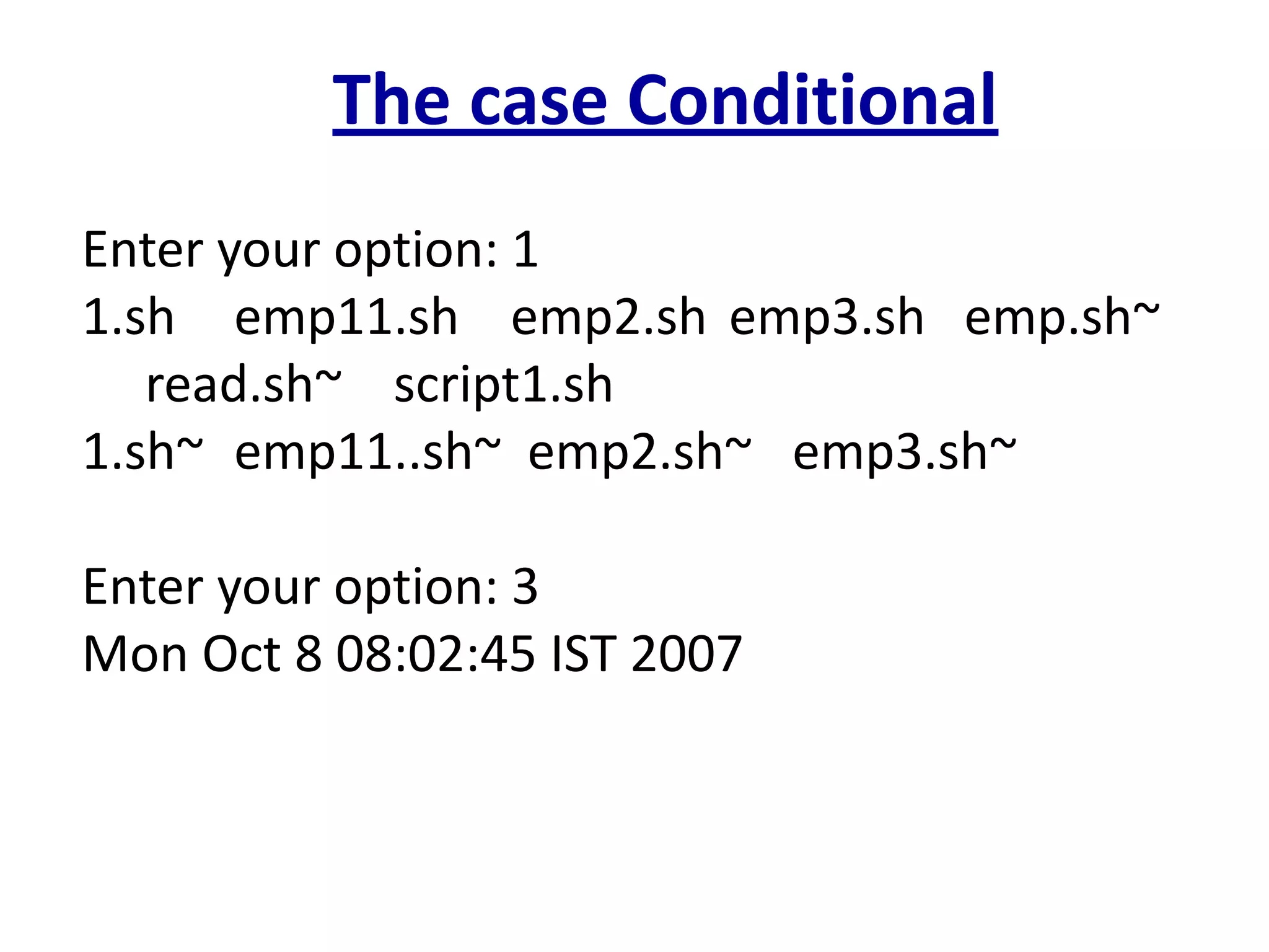 The case Conditional
Enter your option: 1
1.sh emp11.sh emp2.sh emp3.sh emp.sh~
read.sh~ script1.sh
1.sh~ emp11..sh~ emp2.sh~ emp3.sh~
Enter your option: 3
Mon Oct 8 08:02:45 IST 2007
 