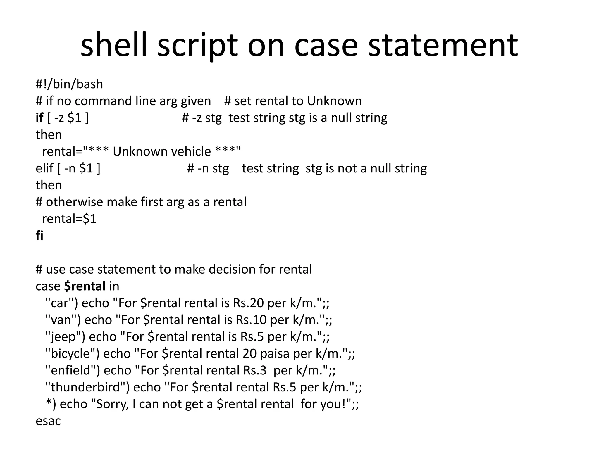 shell script on case statement
#!/bin/bash
# if no command line arg given # set rental to Unknown
if [ -z $1 ] # -z stg test string stg is a null string
then
rental="*** Unknown vehicle ***"
elif [ -n $1 ] # -n stg test string stg is not a null string
then
# otherwise make first arg as a rental
rental=$1
fi
# use case statement to make decision for rental
case $rental in
"car") echo "For $rental rental is Rs.20 per k/m.";;
"van") echo "For $rental rental is Rs.10 per k/m.";;
"jeep") echo "For $rental rental is Rs.5 per k/m.";;
"bicycle") echo "For $rental rental 20 paisa per k/m.";;
"enfield") echo "For $rental rental Rs.3 per k/m.";;
"thunderbird") echo "For $rental rental Rs.5 per k/m.";;
*) echo "Sorry, I can not get a $rental rental for you!";;
esac
 