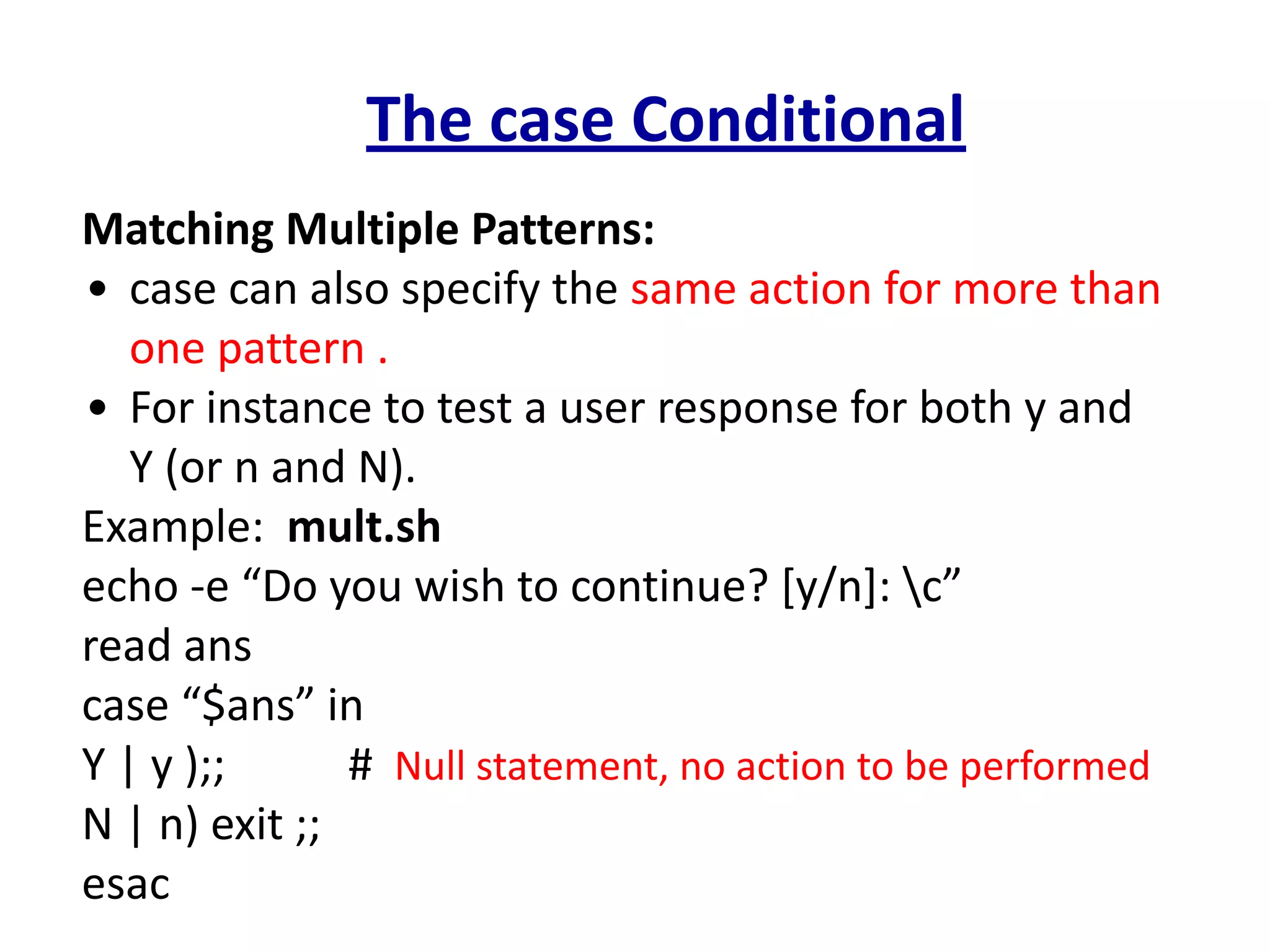 The case Conditional
Matching Multiple Patterns:
• case can also specify the same action for more than
one pattern .
• For instance to test a user response for both y and
Y (or n and N).
Example: mult.sh
echo -e “Do you wish to continue? [y/n]: c”
read ans
case “$ans” in
Y | y );; # Null statement, no action to be performed
N | n) exit ;;
esac
 