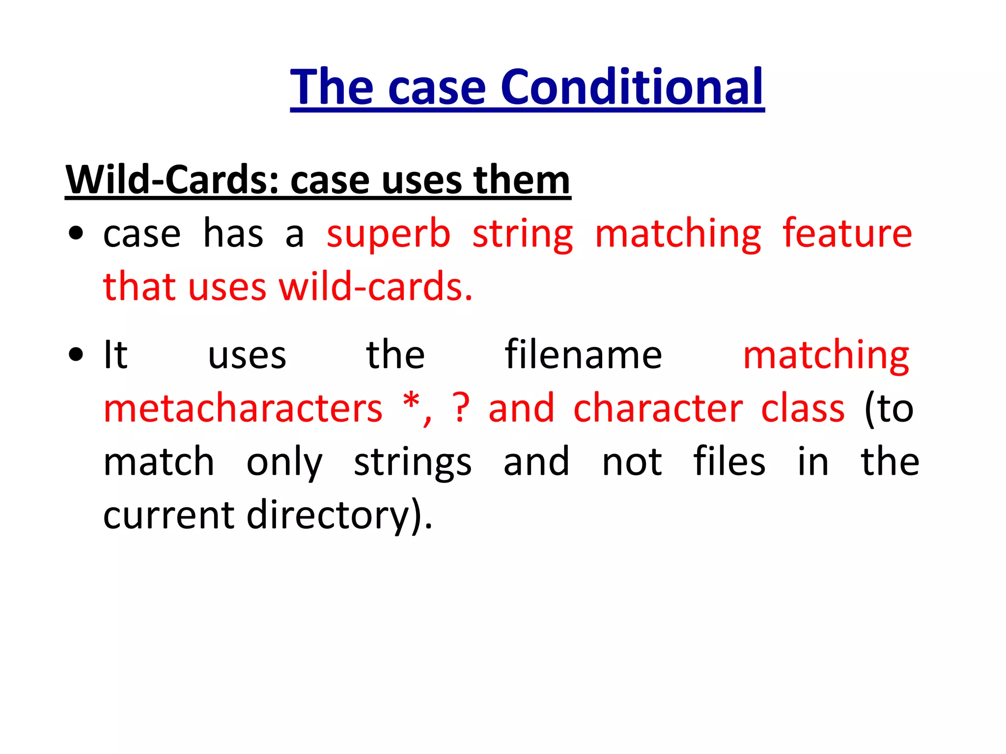 The case Conditional
Wild-Cards: case uses them
• case has a superb string matching feature
that uses wild-cards.
• It uses the filename matching
metacharacters *, ? and character class (to
match only strings and not files in the
current directory).
 
