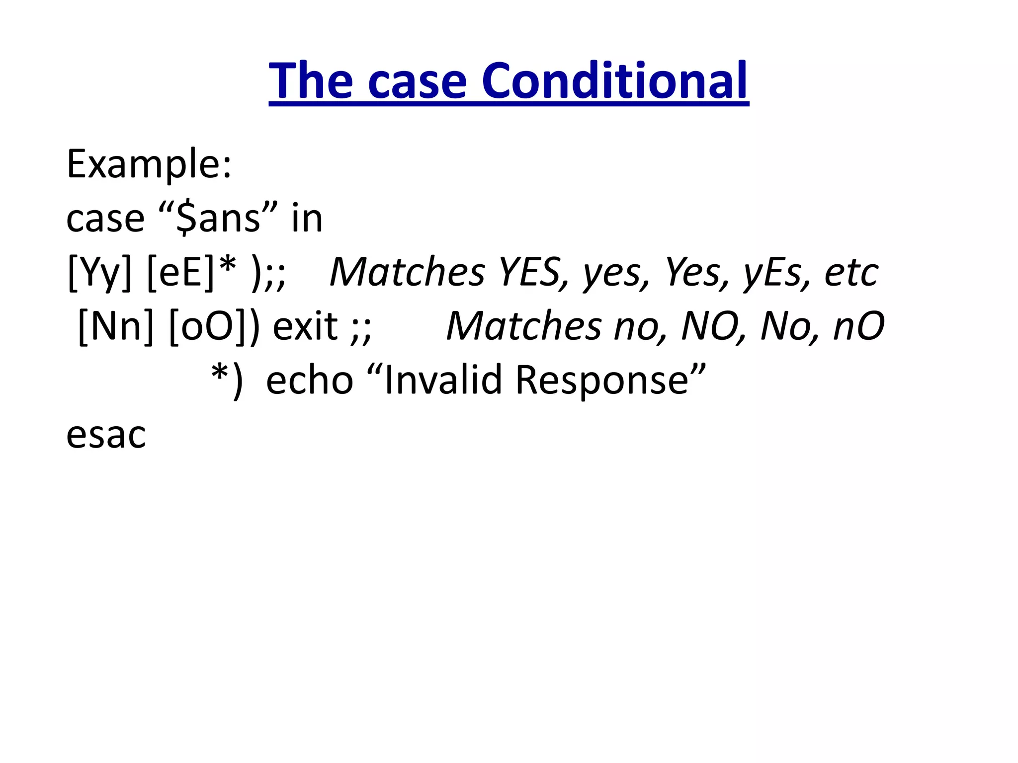 The case Conditional
Example:
case “$ans” in
[Yy] [eE]* );; Matches YES, yes, Yes, yEs, etc
[Nn] [oO]) exit ;; Matches no, NO, No, nO
*) echo “Invalid Response”
esac
 
