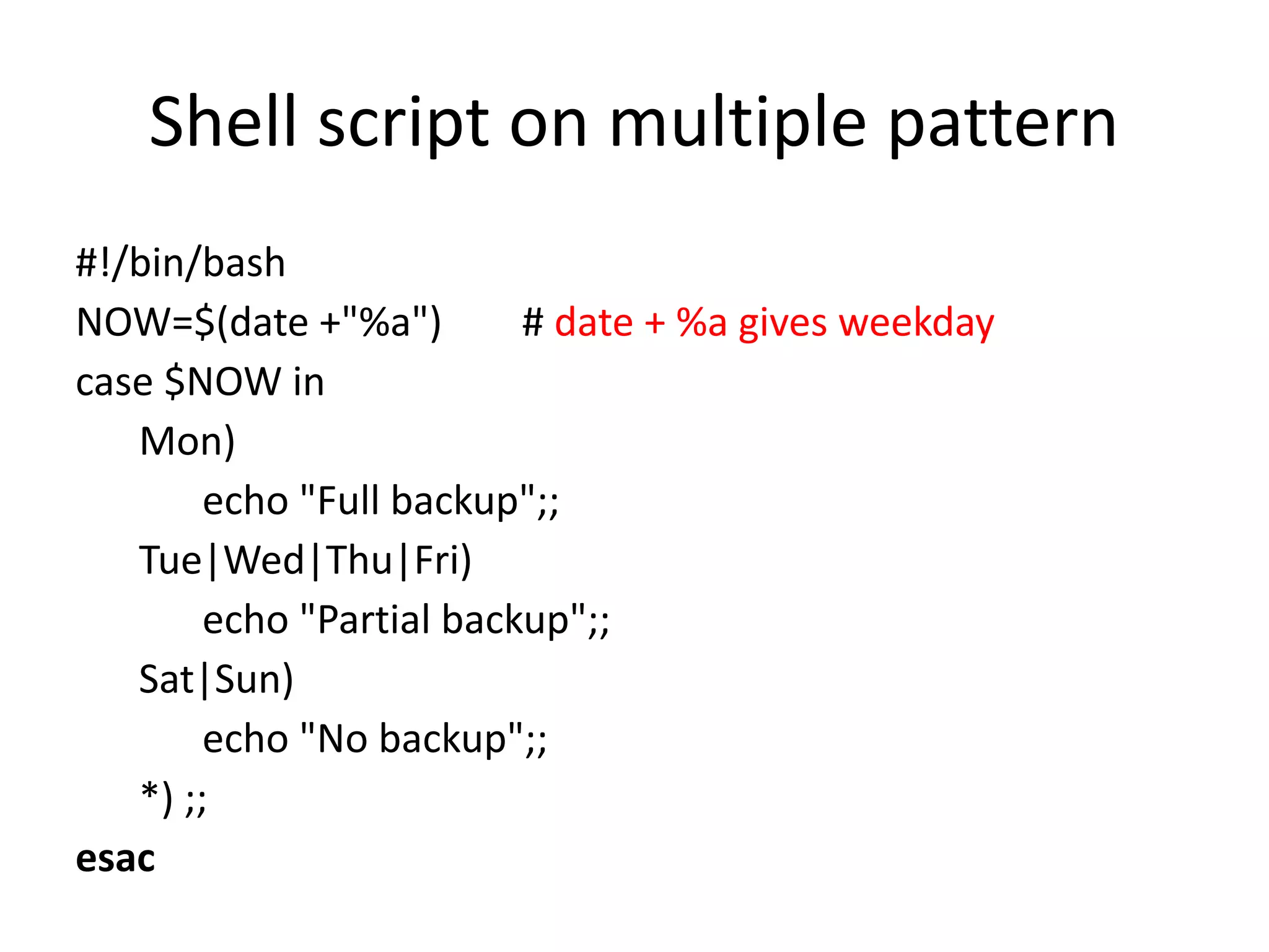 Shell script on multiple pattern
#!/bin/bash
NOW=$(date +"%a") # date + %a gives weekday
case $NOW in
Mon)
echo "Full backup";;
Tue|Wed|Thu|Fri)
echo "Partial backup";;
Sat|Sun)
echo "No backup";;
*) ;;
esac
 