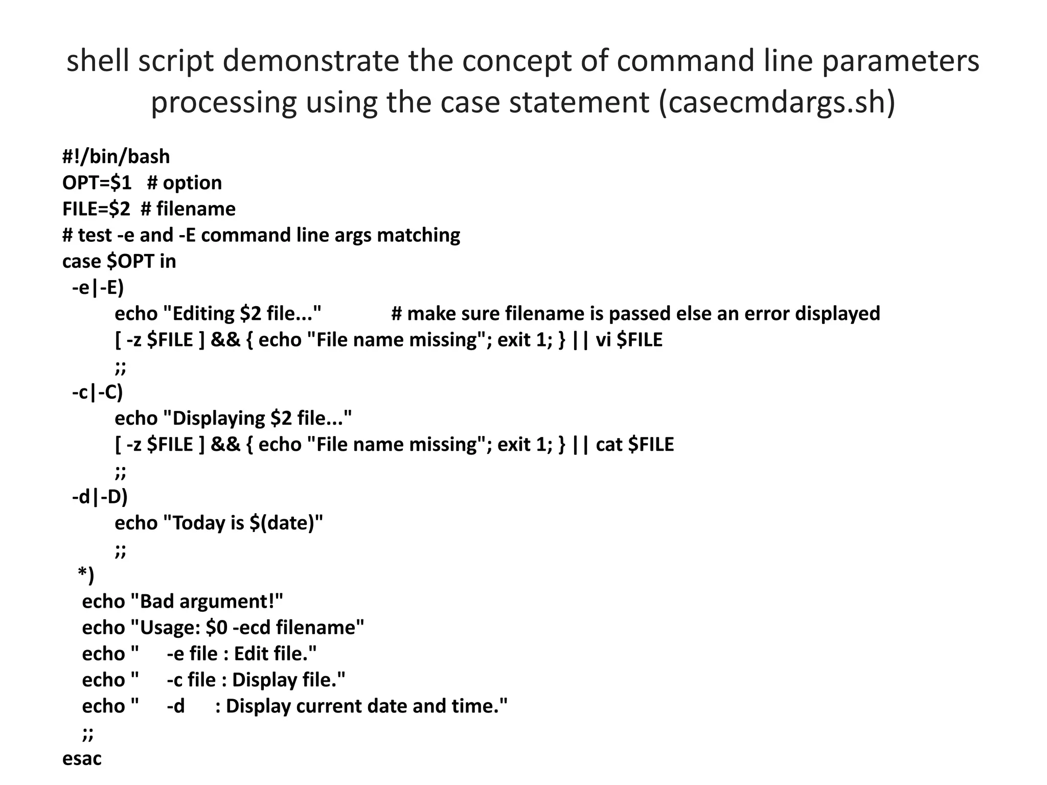 shell script demonstrate the concept of command line parameters
processing using the case statement (casecmdargs.sh)
#!/bin/bash
OPT=$1 # option
FILE=$2 # filename
# test -e and -E command line args matching
case $OPT in
-e|-E)
echo "Editing $2 file..." # make sure filename is passed else an error displayed
[ -z $FILE ] && { echo "File name missing"; exit 1; } || vi $FILE
;;
-c|-C)
echo "Displaying $2 file..."
[ -z $FILE ] && { echo "File name missing"; exit 1; } || cat $FILE
;;
-d|-D)
echo "Today is $(date)"
;;
*)
echo "Bad argument!"
echo "Usage: $0 -ecd filename"
echo " -e file : Edit file."
echo " -c file : Display file."
echo " -d : Display current date and time."
;;
esac
 