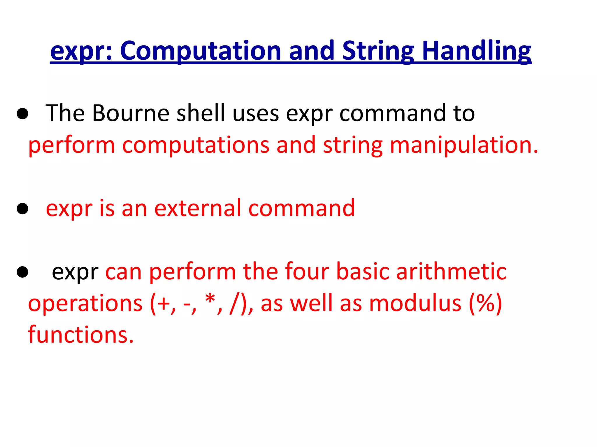 expr: Computation and String Handling
● The Bourne shell uses expr command to
perform computations and string manipulation.
● expr is an external command
● expr can perform the four basic arithmetic
operations (+, -, *, /), as well as modulus (%)
functions.
 