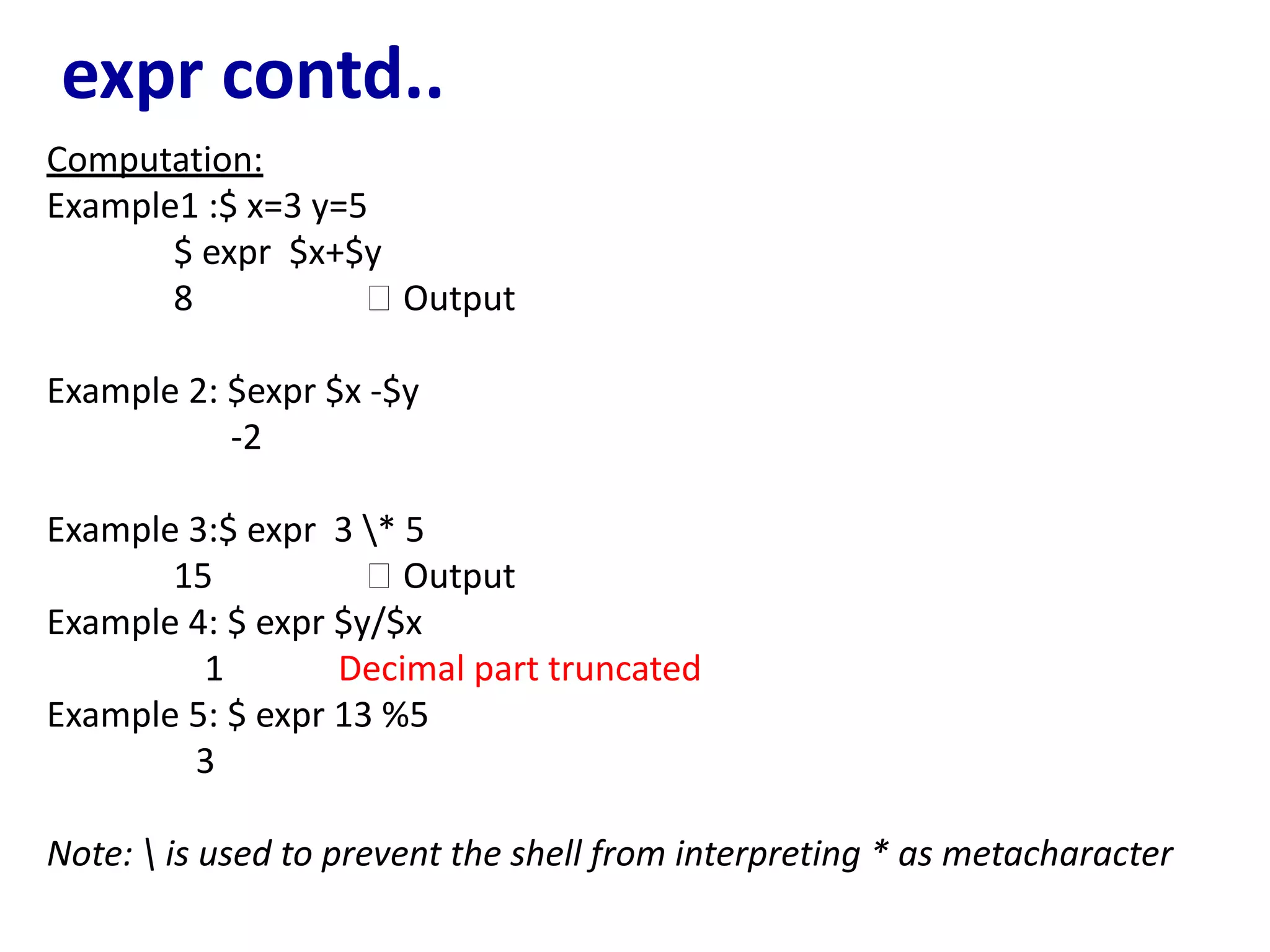 expr contd..
Computation:
Example1 :$ x=3 y=5
$ expr $x+$y
8 🡪 Output
Example 2: $expr $x -$y
-2
Example 3:$ expr 3 * 5
15 🡪 Output
Example 4: $ expr $y/$x
1 Decimal part truncated
Example 5: $ expr 13 %5
3
Note:  is used to prevent the shell from interpreting * as metacharacter
 