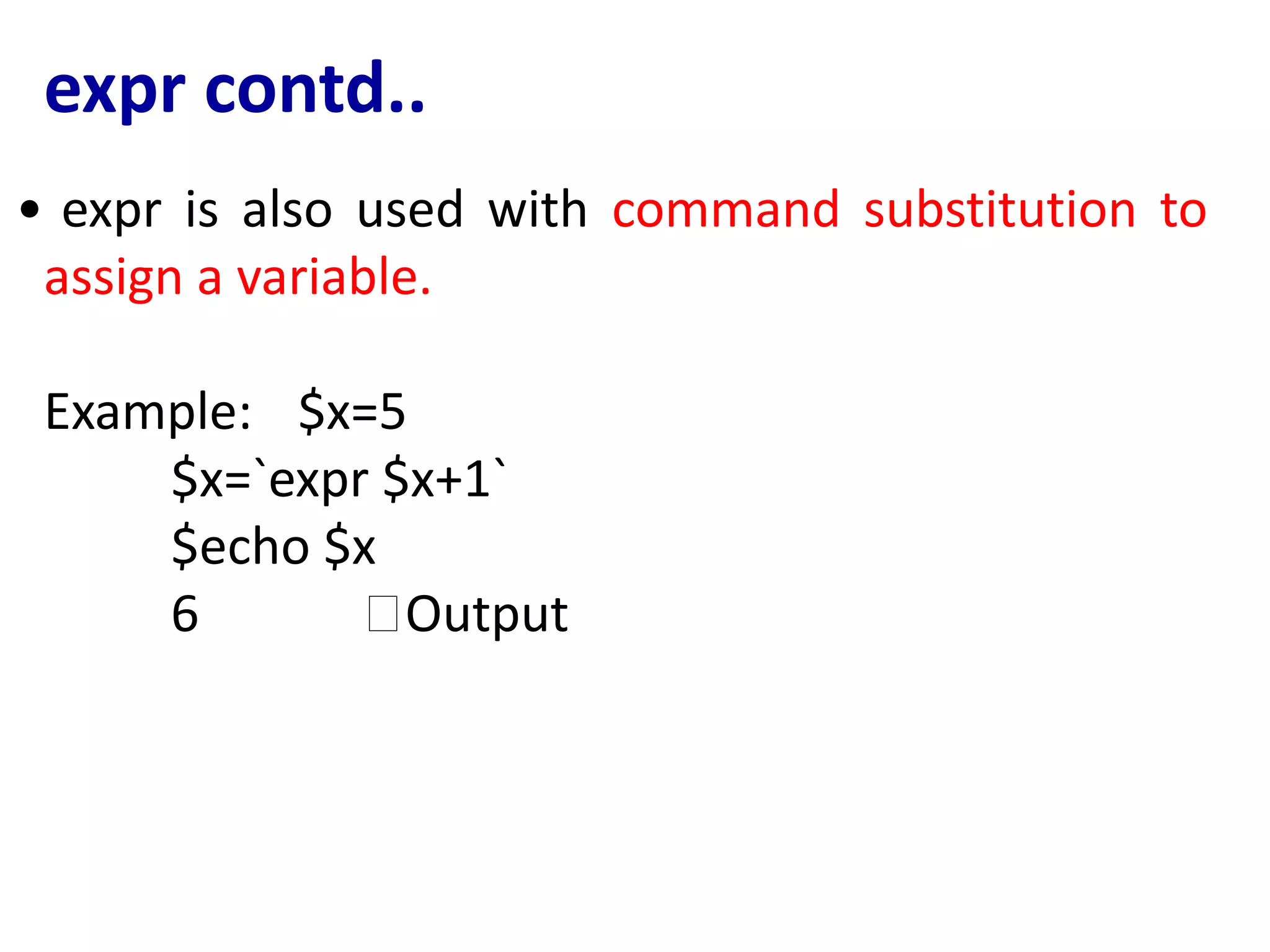 expr contd..
• expr is also used with command substitution to
assign a variable.
Example: $x=5
$x=`expr $x+1`
$echo $x
6 🡪Output
 