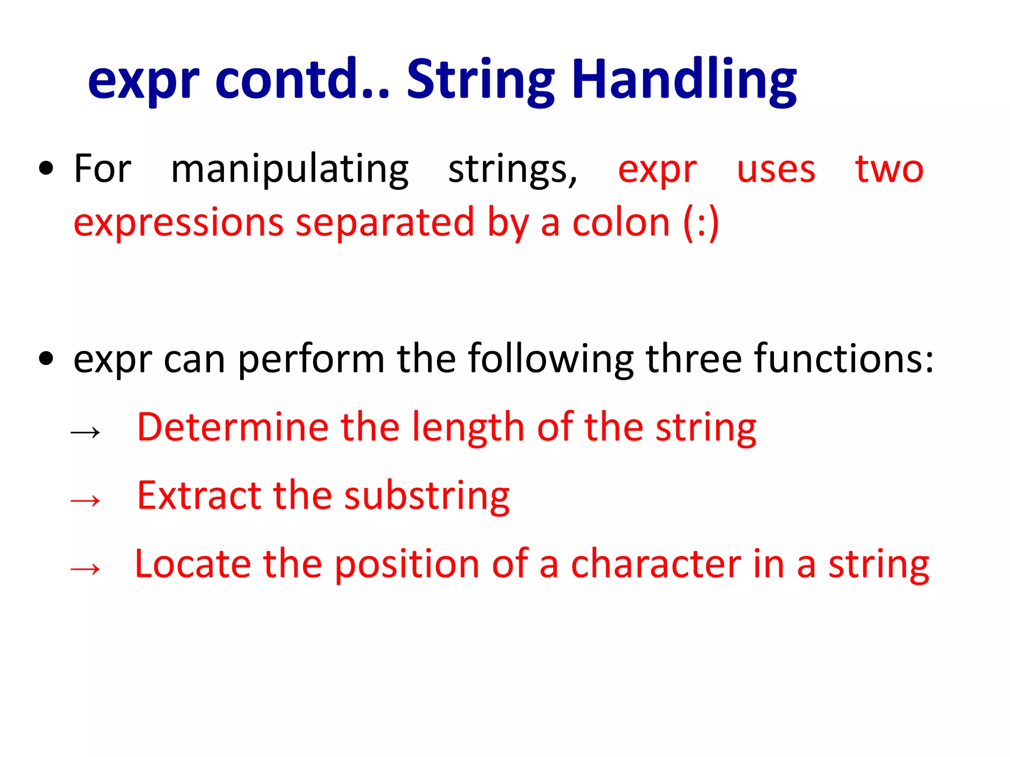 expr contd.. String Handling
• For manipulating strings, expr uses two
expressions separated by a colon (:)
• expr can perform the following three functions:
→ Determine the length of the string
→ Extract the substring
→ Locate the position of a character in a string
 