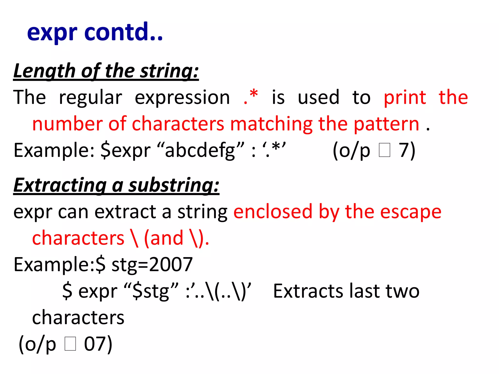 expr contd..
Length of the string:
The regular expression .* is used to print the
number of characters matching the pattern .
Example: $expr “abcdefg” : ‘.*’ (o/p 🡪 7)
Extracting a substring:
expr can extract a string enclosed by the escape
characters  (and ).
Example:$ stg=2007
$ expr “$stg” :’..(..)’ Extracts last two
characters
(o/p 🡪 07)
 