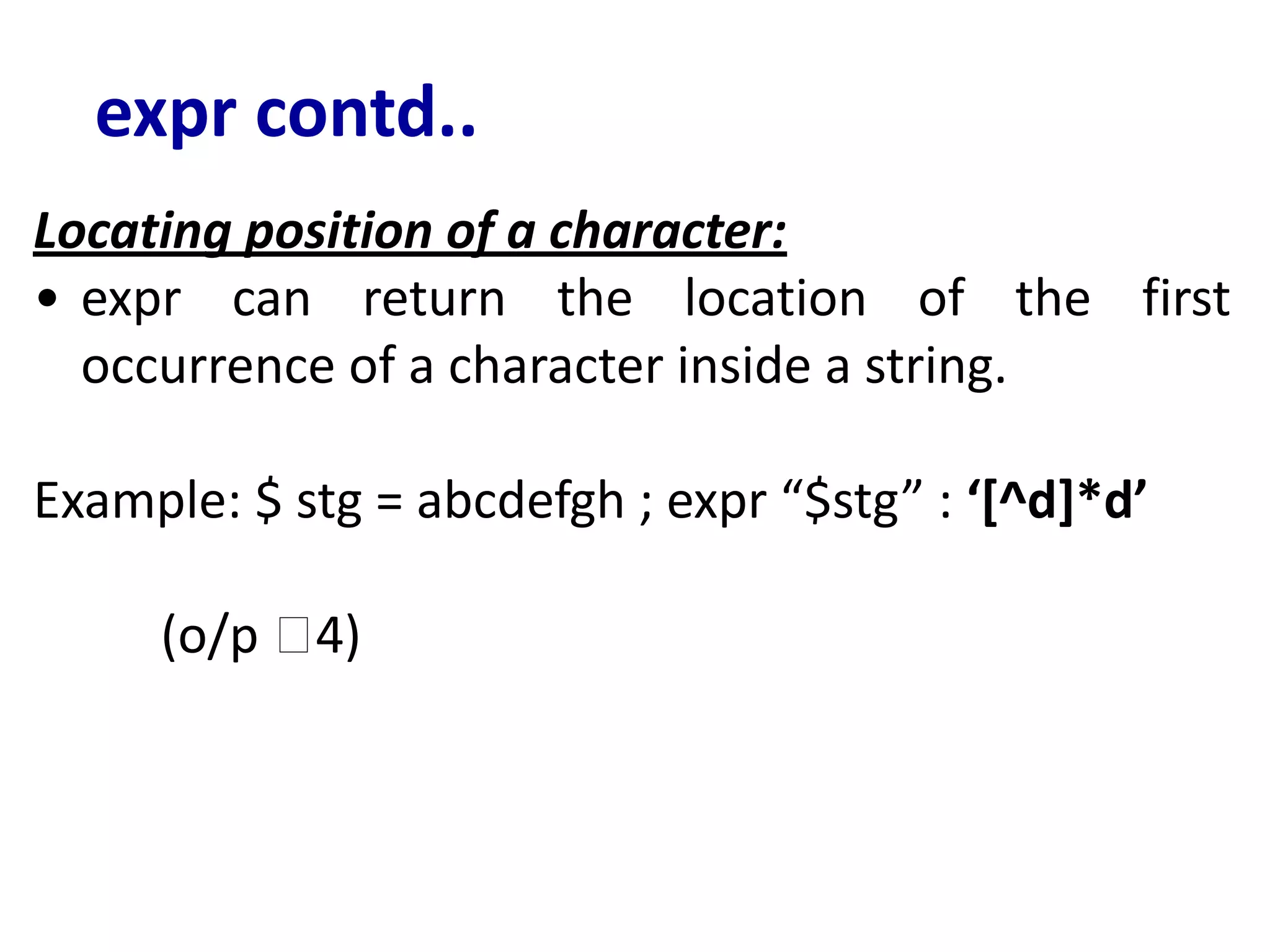 expr contd..
Locating position of a character:
• expr can return the location of the first
occurrence of a character inside a string.
Example: $ stg = abcdefgh ; expr “$stg” : ‘[^d]*d’
(o/p 🡪4)
 