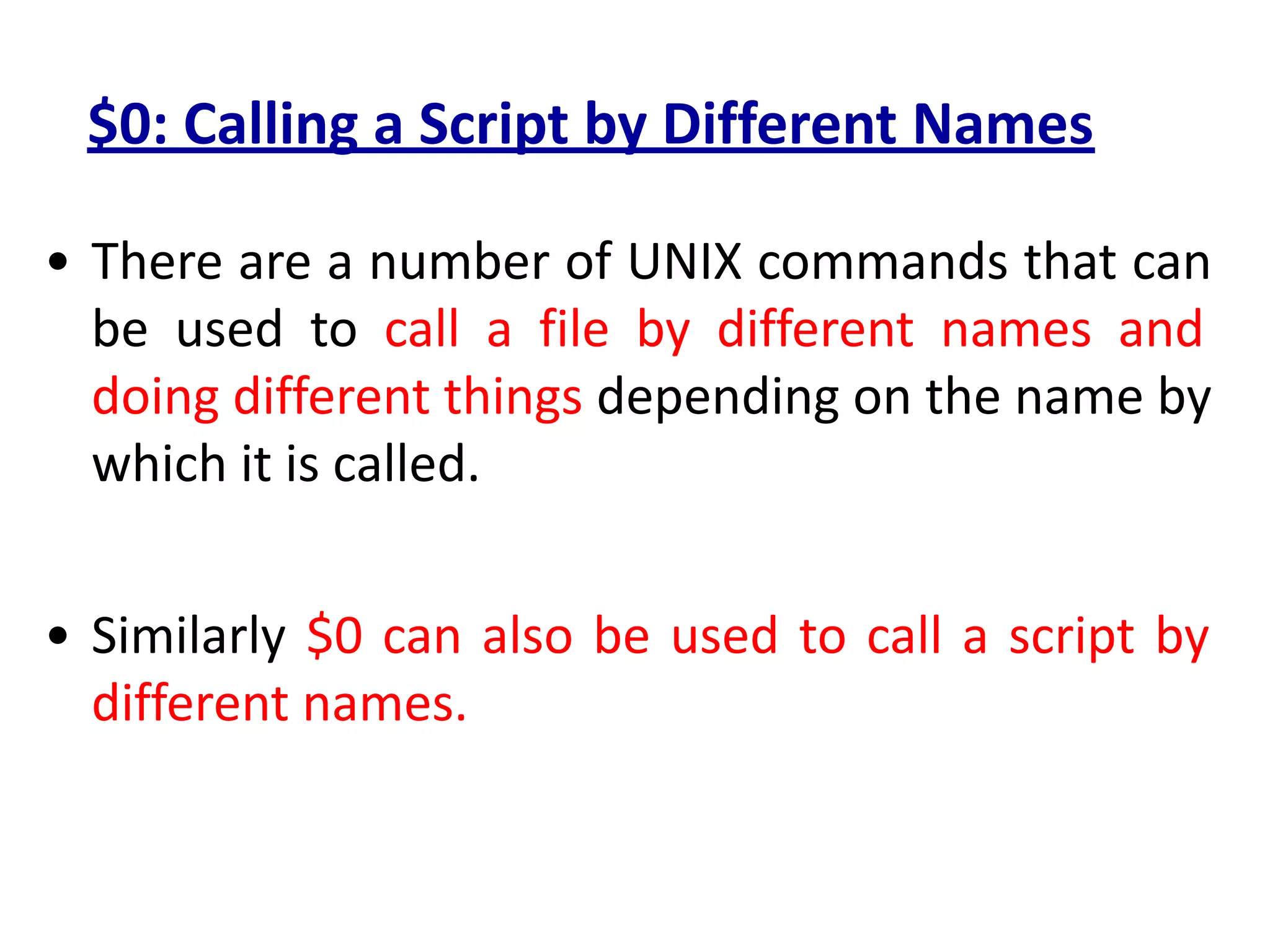 $0: Calling a Script by Different Names
• There are a number of UNIX commands that can
be used to call a file by different names and
doing different things depending on the name by
which it is called.
• Similarly $0 can also be used to call a script by
different names.
 