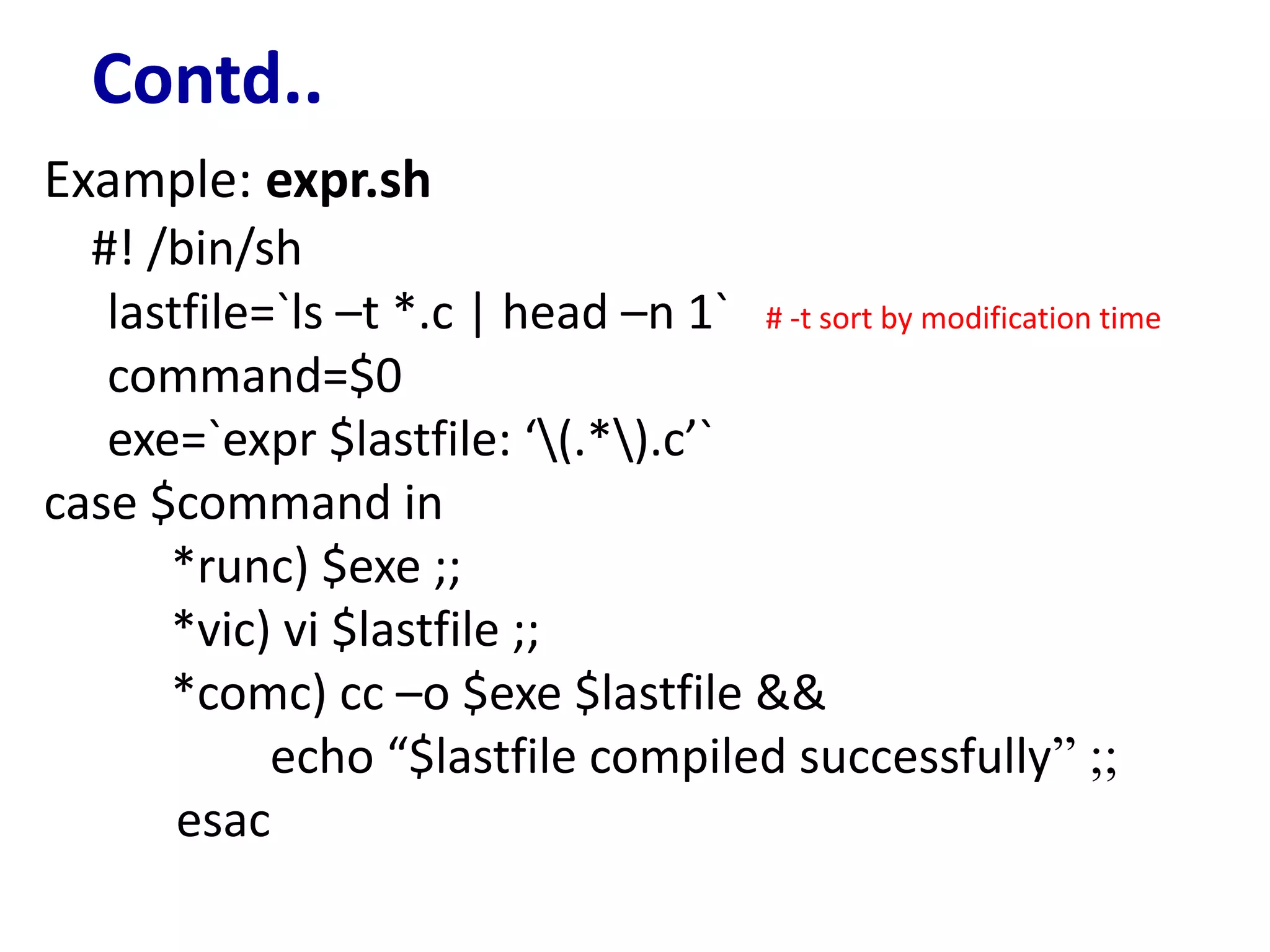 Contd..
Example: expr.sh
#! /bin/sh
lastfile=`ls –t *.c | head –n 1` # -t sort by modification time
command=$0
exe=`expr $lastfile: ‘(.*).c’`
case $command in
*runc) $exe ;;
*vic) vi $lastfile ;;
*comc) cc –o $exe $lastfile &&
echo “$lastfile compiled successfully” ;;
esac
 