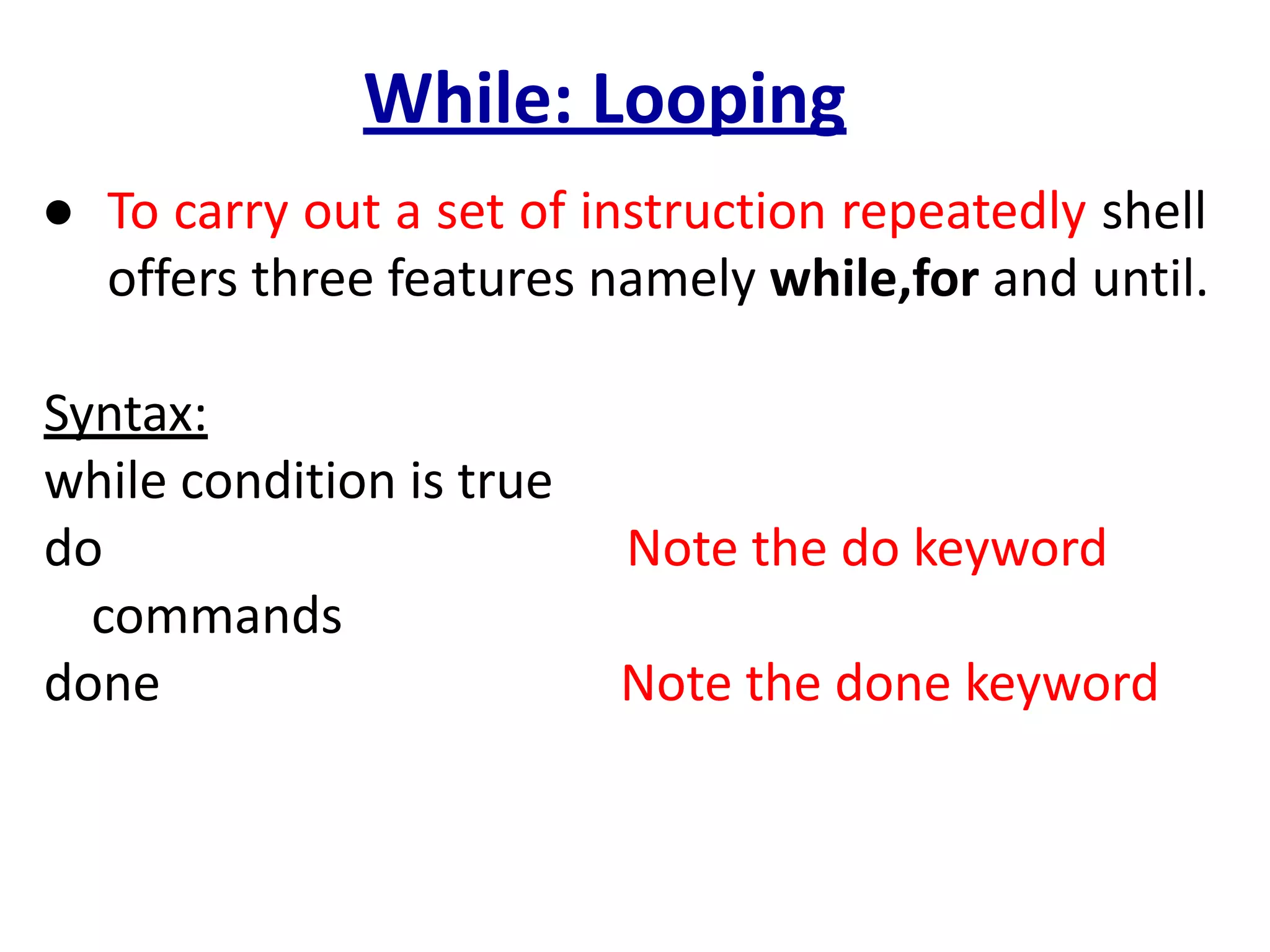 While: Looping
● To carry out a set of instruction repeatedly shell
offers three features namely while,for and until.
Syntax:
while condition is true
do Note the do keyword
commands
done Note the done keyword
 