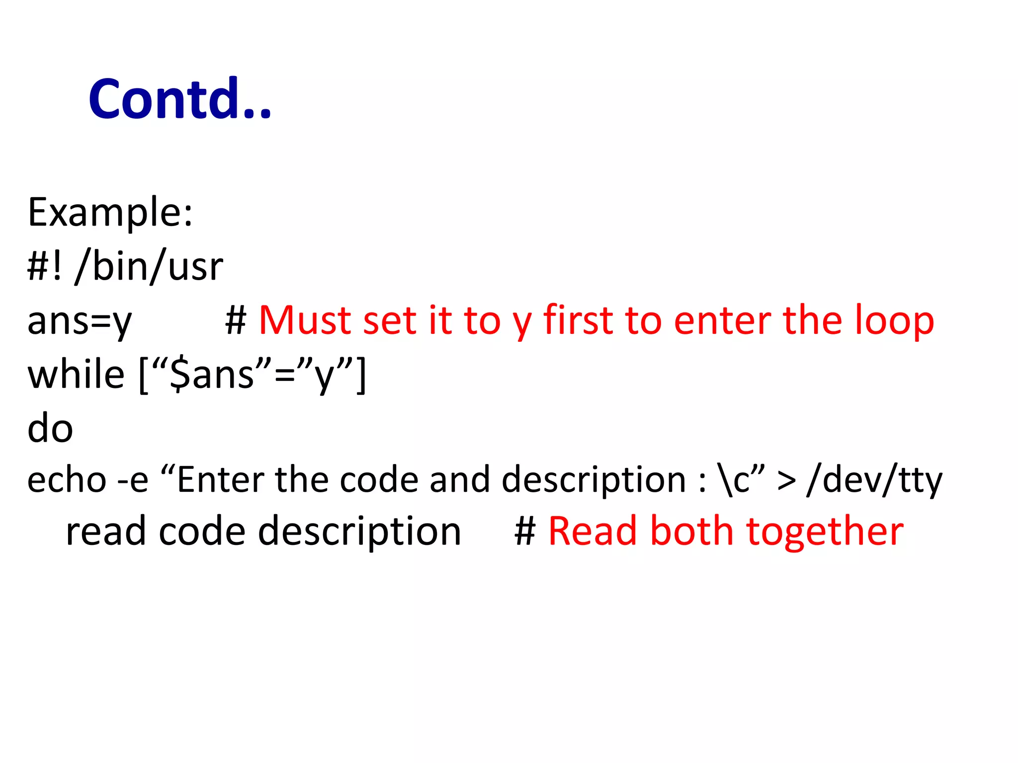 Contd..
Example:
#! /bin/usr
ans=y # Must set it to y first to enter the loop
while [“$ans”=”y”]
do
echo -e “Enter the code and description : c” > /dev/tty
read code description # Read both together
 