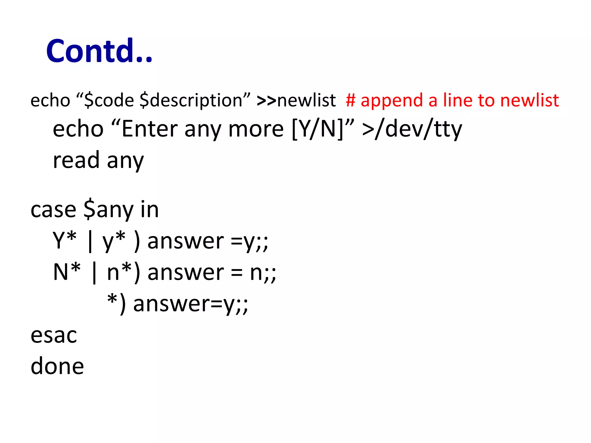 Contd..
echo “$code $description” >>newlist # append a line to newlist
echo “Enter any more [Y/N]” >/dev/tty
read any
case $any in
Y* | y* ) answer =y;;
N* | n*) answer = n;;
*) answer=y;;
esac
done
 