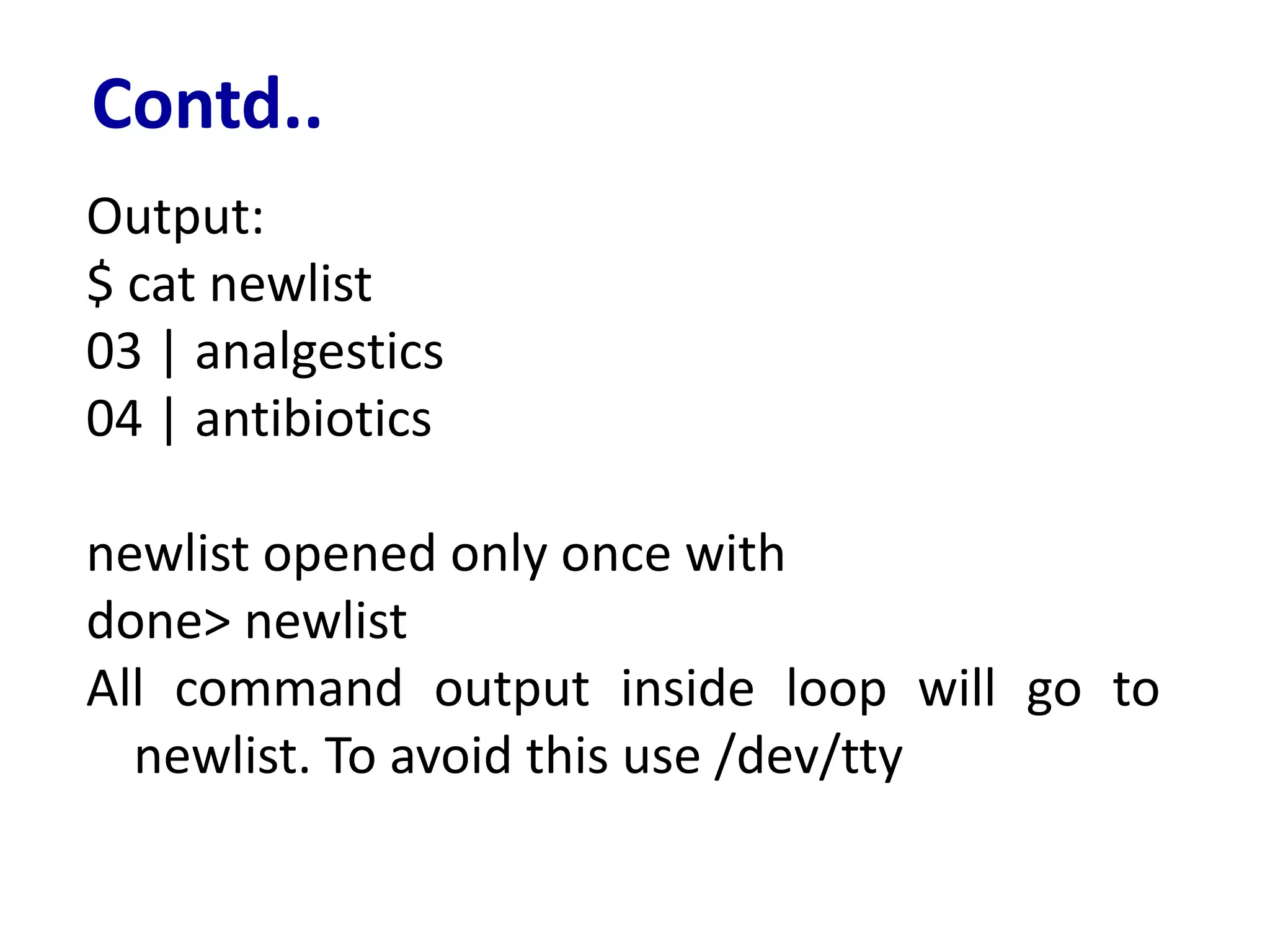 Contd..
Output:
$ cat newlist
03 | analgestics
04 | antibiotics
newlist opened only once with
done> newlist
All command output inside loop will go to
newlist. To avoid this use /dev/tty
 