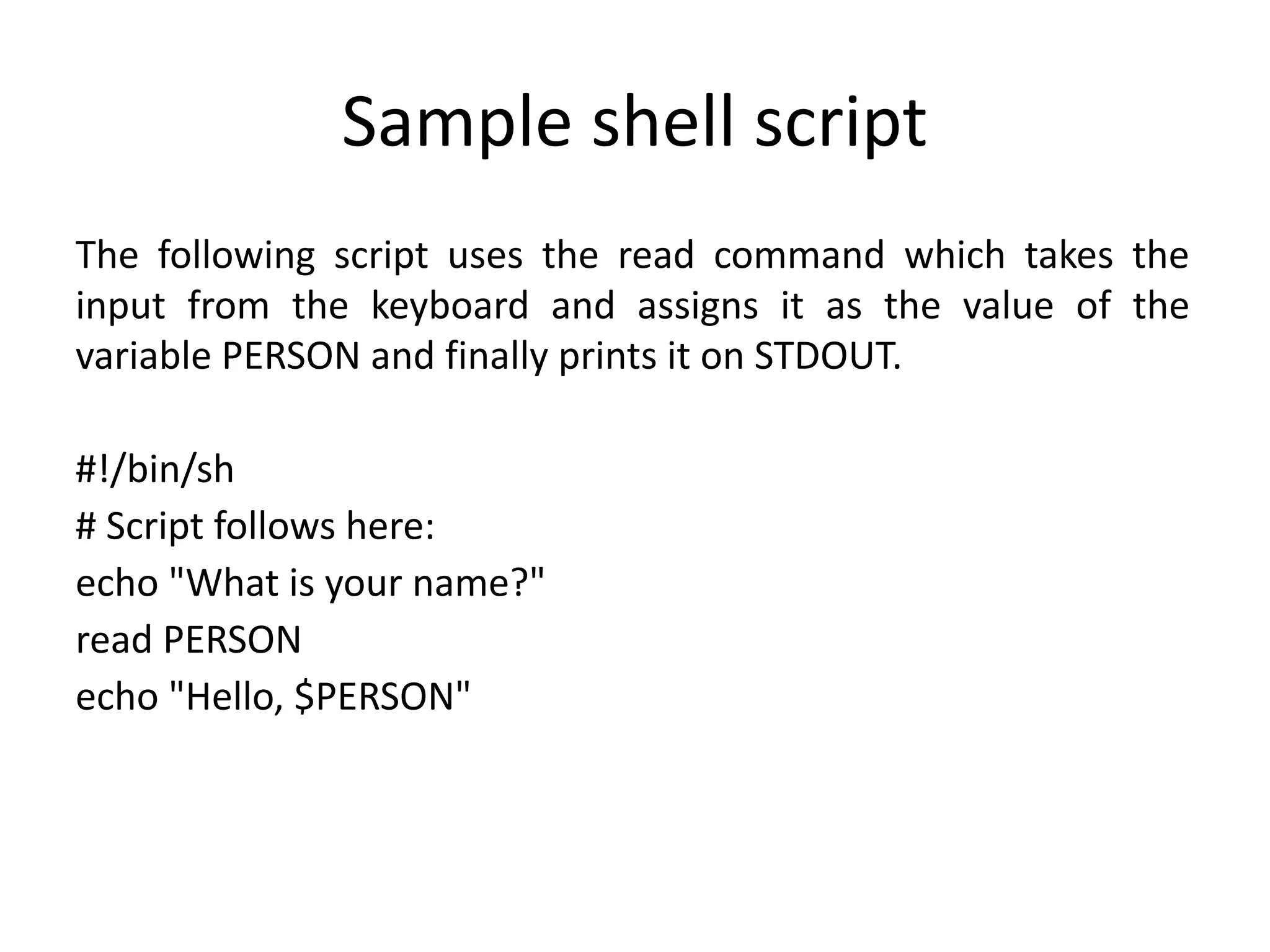 Sample shell script
The following script uses the read command which takes the
input from the keyboard and assigns it as the value of the
variable PERSON and finally prints it on STDOUT.
#!/bin/sh
# Script follows here:
echo "What is your name?"
read PERSON
echo "Hello, $PERSON"
 