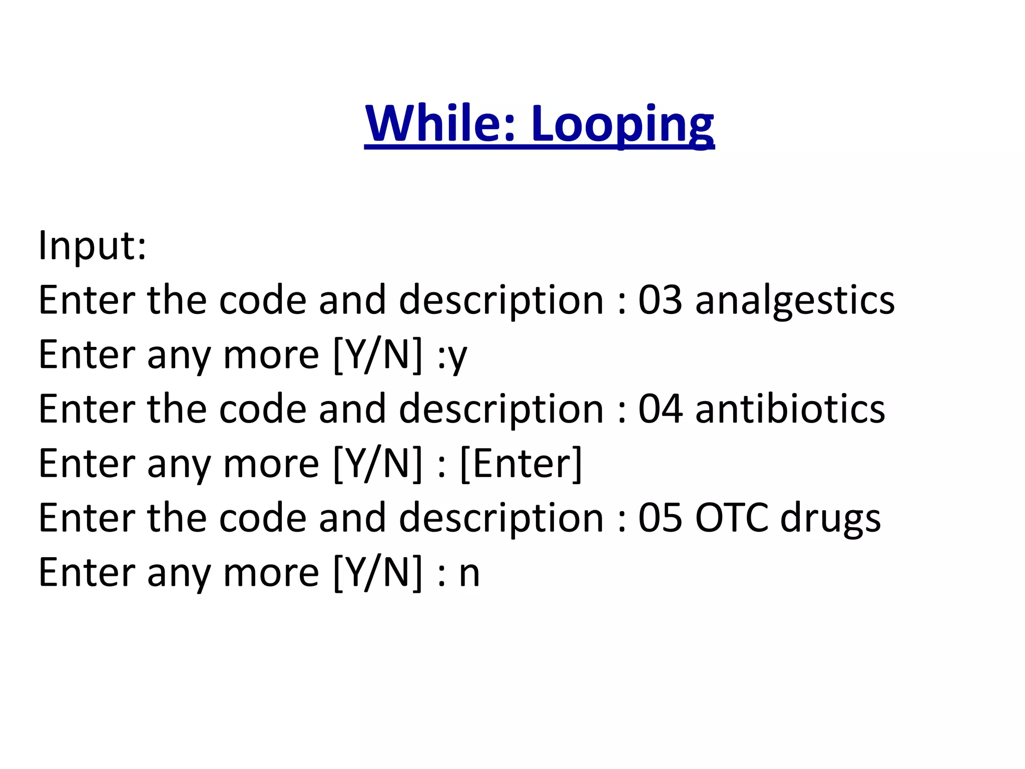 While: Looping
Input:
Enter the code and description : 03 analgestics
Enter any more [Y/N] :y
Enter the code and description : 04 antibiotics
Enter any more [Y/N] : [Enter]
Enter the code and description : 05 OTC drugs
Enter any more [Y/N] : n
 