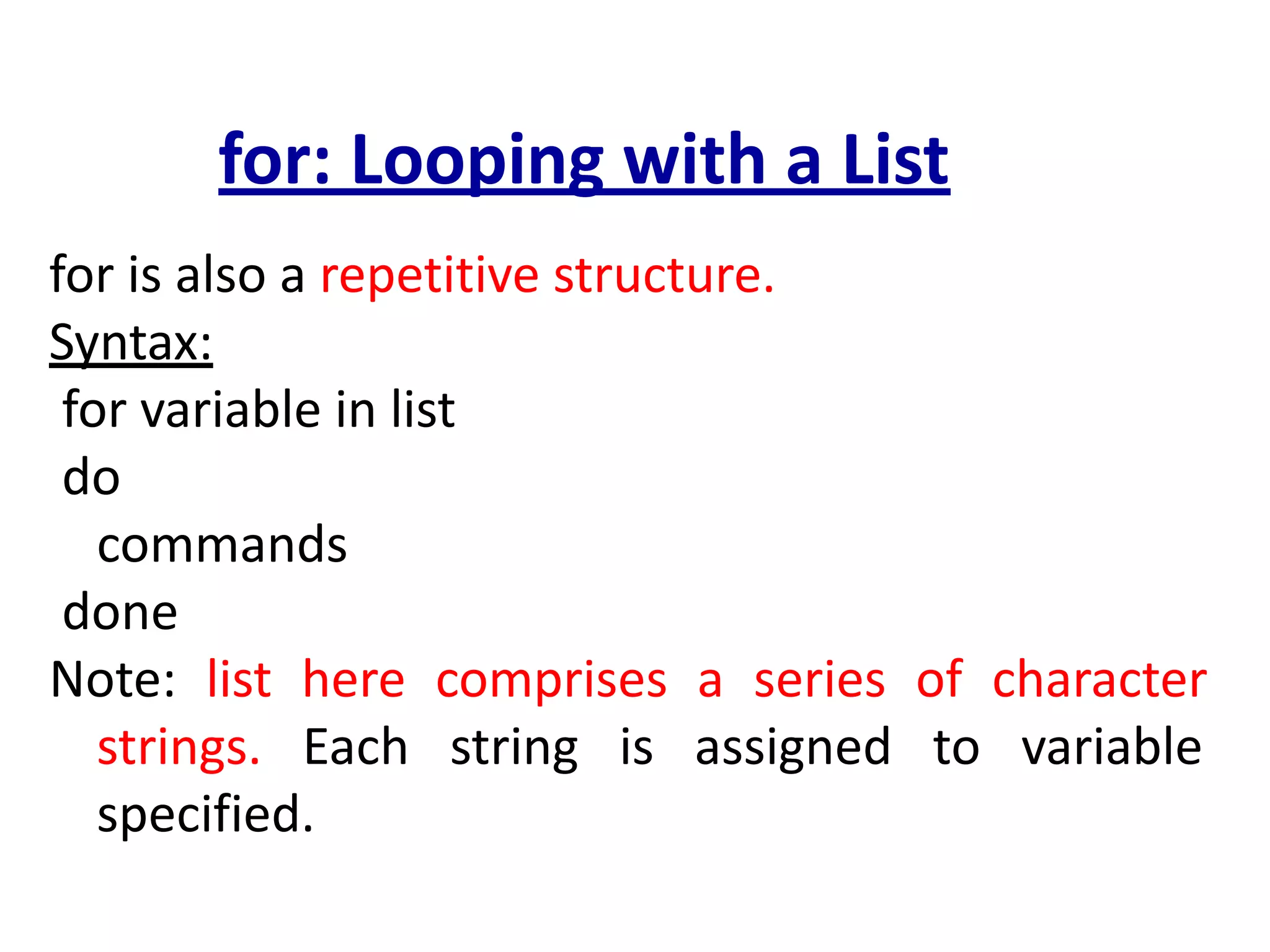 for: Looping with a List
for is also a repetitive structure.
Syntax:
for variable in list
do
commands
done
Note: list here comprises a series of character
strings. Each string is assigned to variable
specified.
 