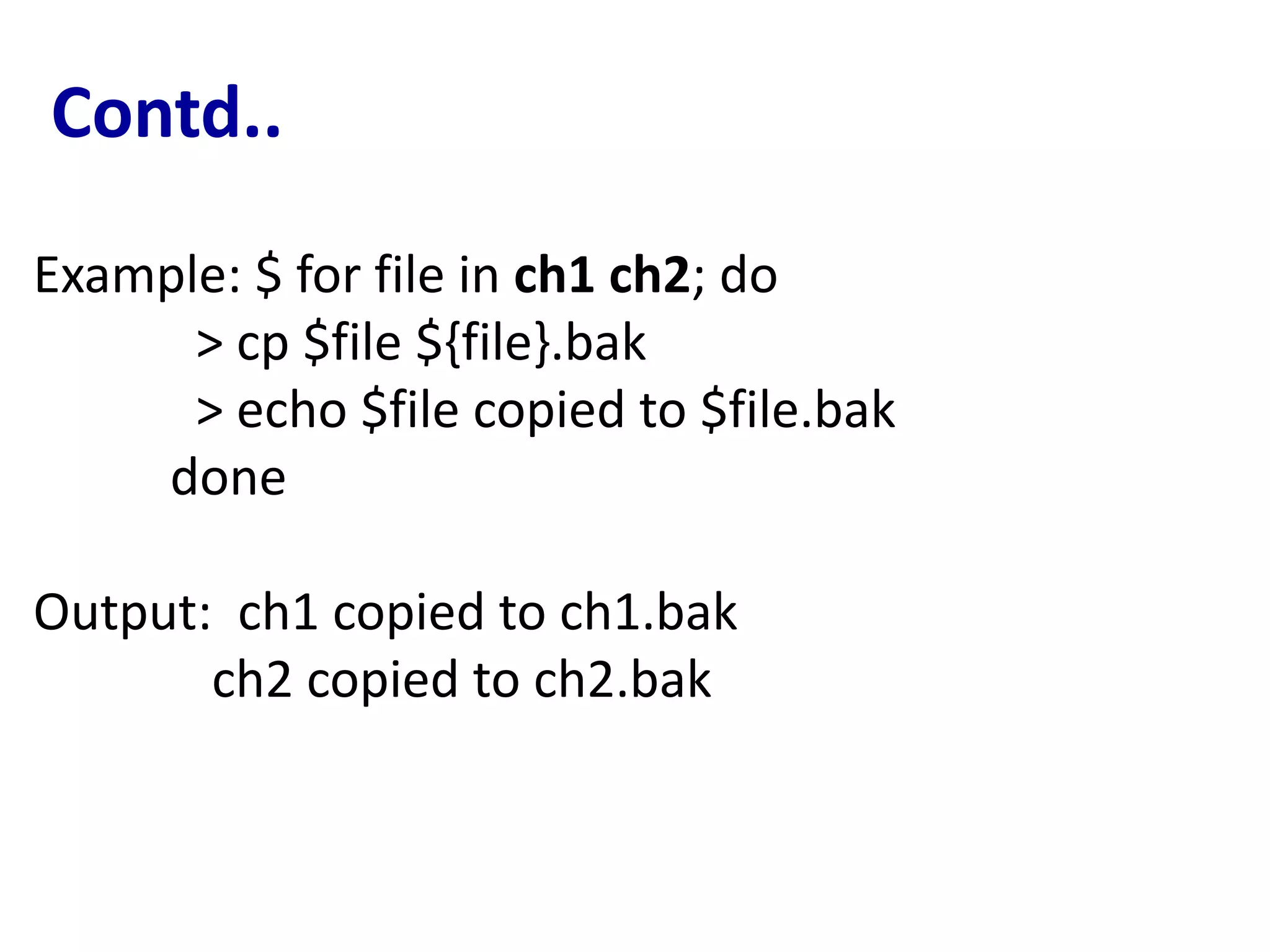 Contd..
Example: $ for file in ch1 ch2; do
> cp $file ${file}.bak
> echo $file copied to $file.bak
done
Output: ch1 copied to ch1.bak
ch2 copied to ch2.bak
 