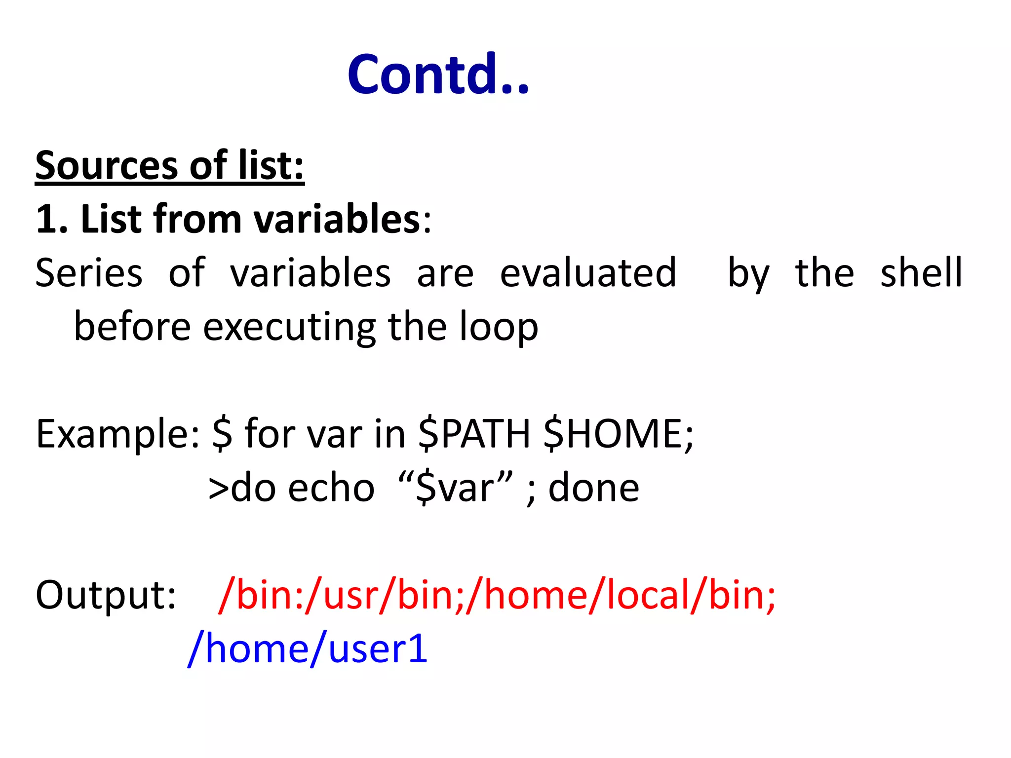 Contd..
Sources of list:
1. List from variables:
Series of variables are evaluated by the shell
before executing the loop
Example: $ for var in $PATH $HOME;
>do echo “$var” ; done
Output: /bin:/usr/bin;/home/local/bin;
/home/user1
 