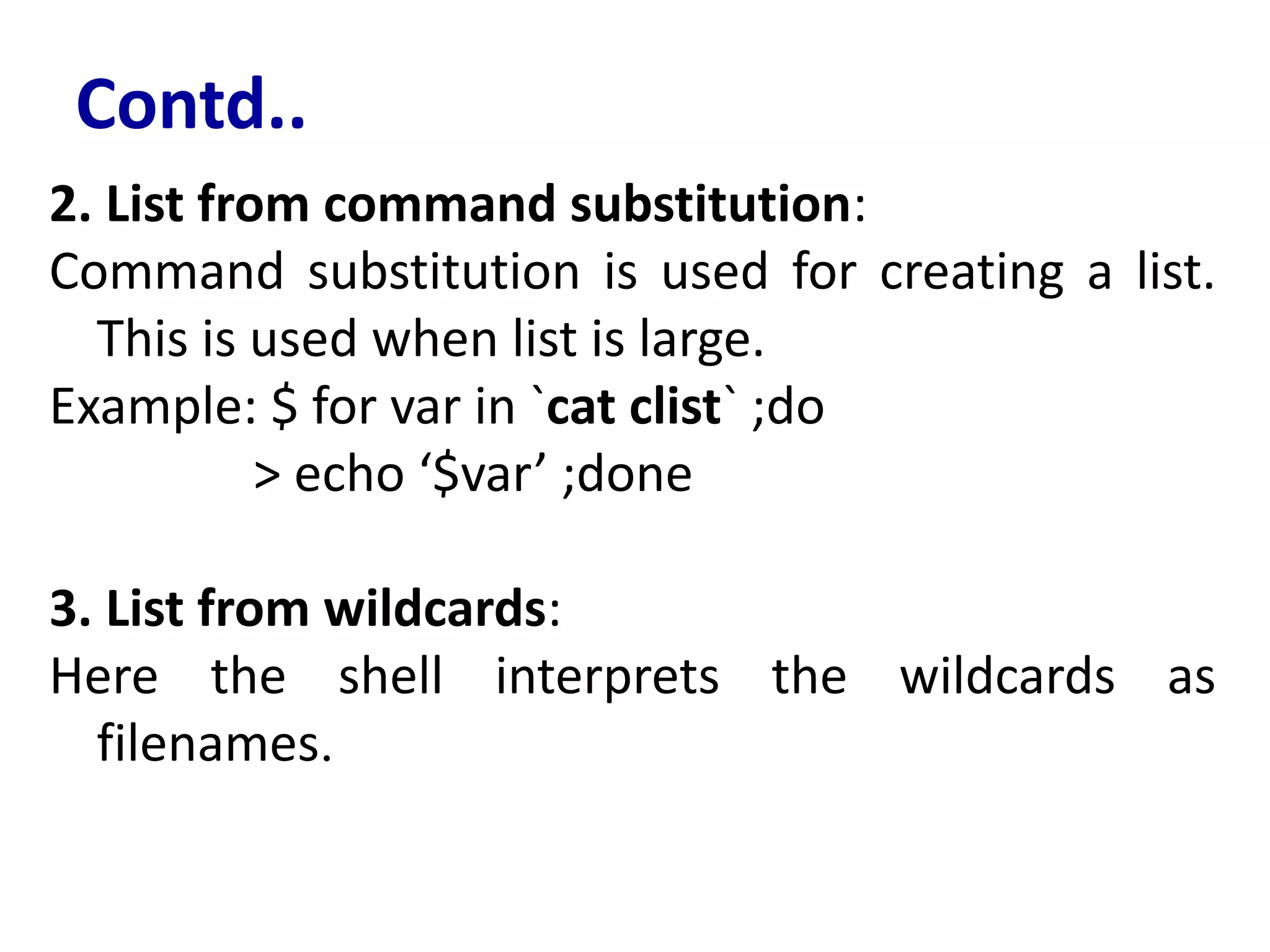 Contd..
2. List from command substitution:
Command substitution is used for creating a list.
This is used when list is large.
Example: $ for var in `cat clist` ;do
> echo ‘$var’ ;done
3. List from wildcards:
Here the shell interprets the wildcards as
filenames.
 