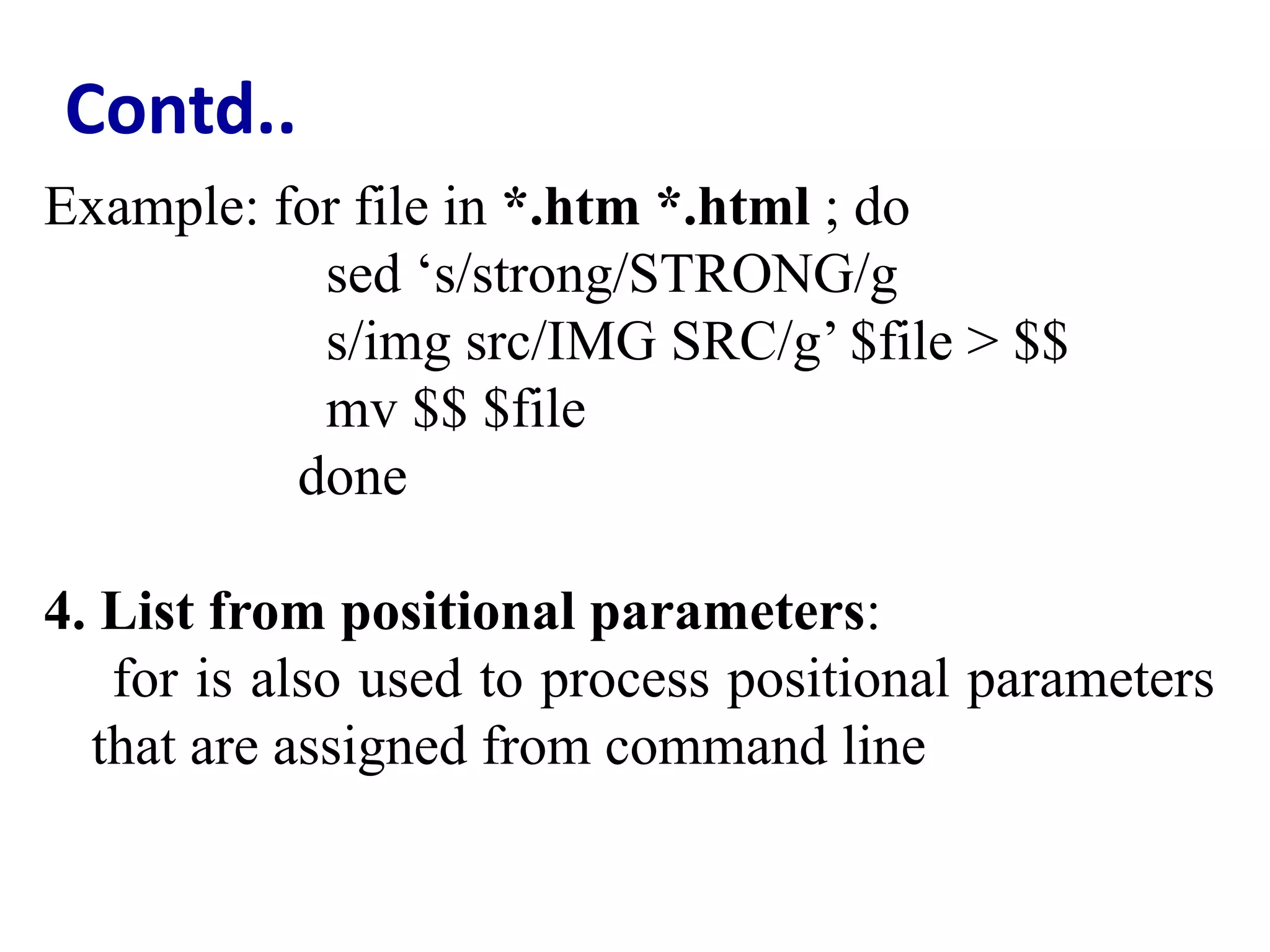 Contd..
Example: for file in *.htm *.html ; do
sed ‘s/strong/STRONG/g
s/img src/IMG SRC/g’ $file > $$
mv $$ $file
done
4. List from positional parameters:
for is also used to process positional parameters
that are assigned from command line
 