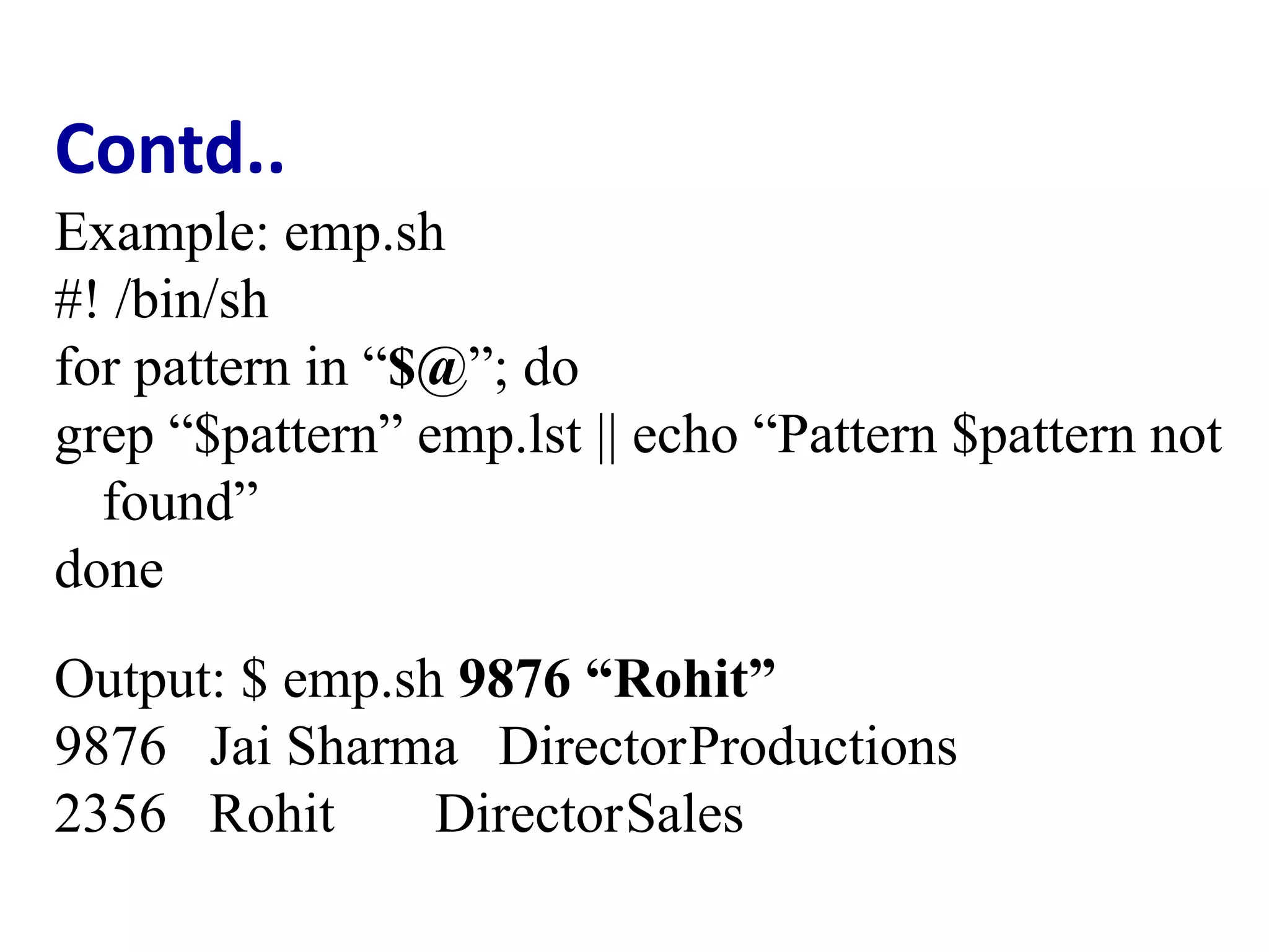 Contd..
Example: emp.sh
#! /bin/sh
for pattern in “$@”; do
grep “$pattern” emp.lst || echo “Pattern $pattern not
found”
done
Output: $ emp.sh 9876 “Rohit”
9876 Jai Sharma DirectorProductions
2356 Rohit DirectorSales
 
