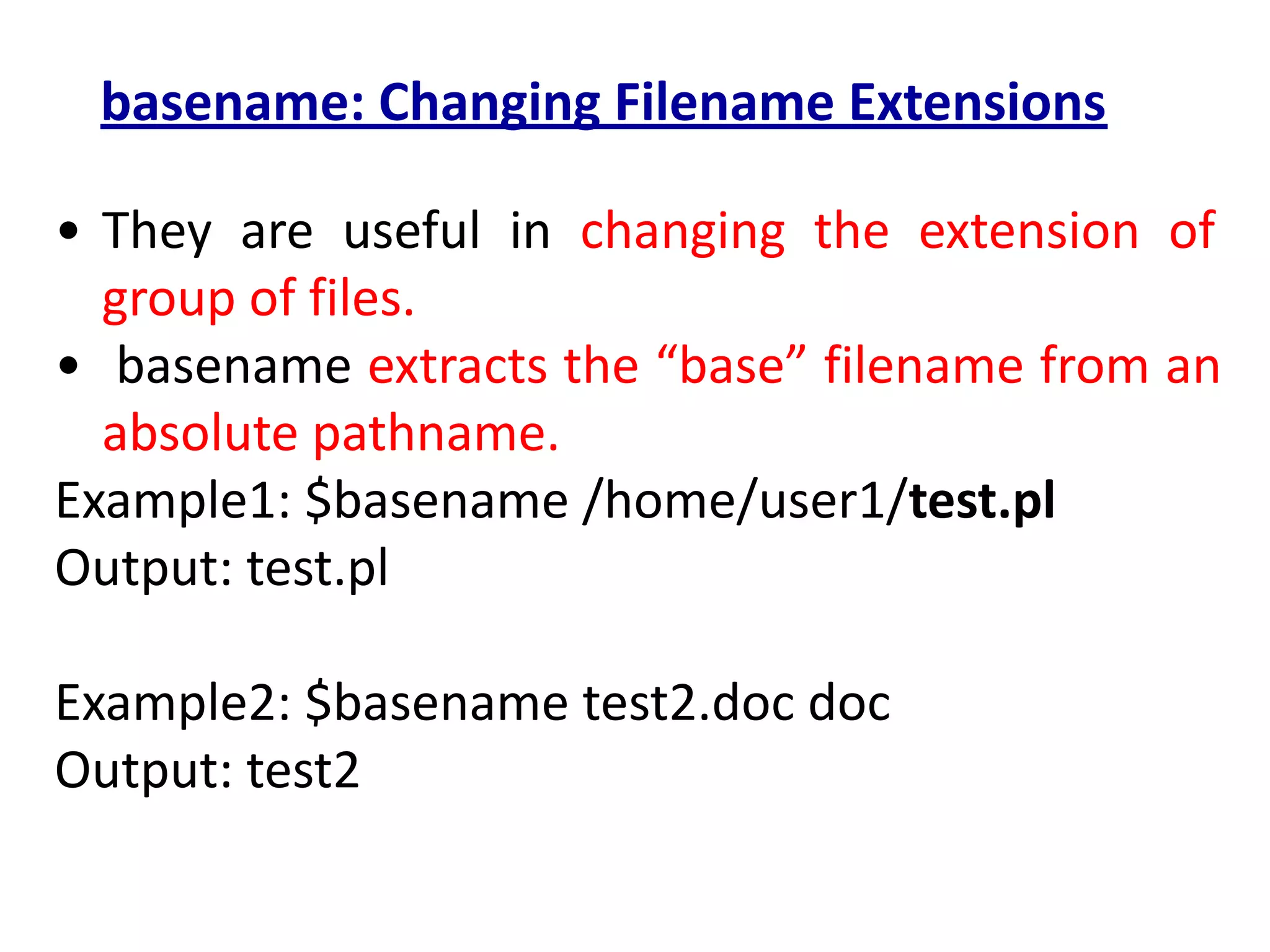 basename: Changing Filename Extensions
• They are useful in changing the extension of
group of files.
• basename extracts the “base” filename from an
absolute pathname.
Example1: $basename /home/user1/test.pl
Output: test.pl
Example2: $basename test2.doc doc
Output: test2
 
