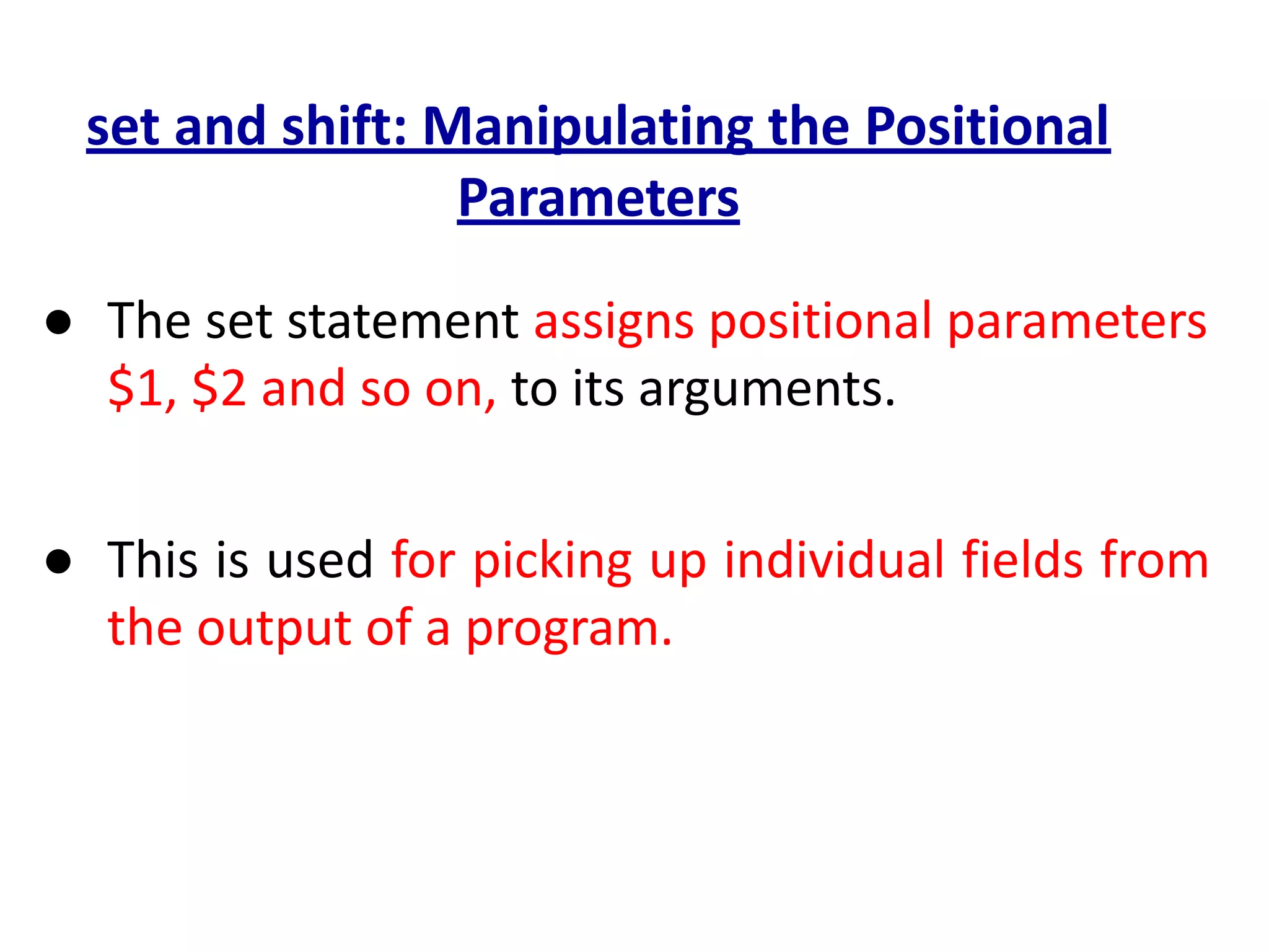 set and shift: Manipulating the Positional
Parameters
● The set statement assigns positional parameters
$1, $2 and so on, to its arguments.
● This is used for picking up individual fields from
the output of a program.
 