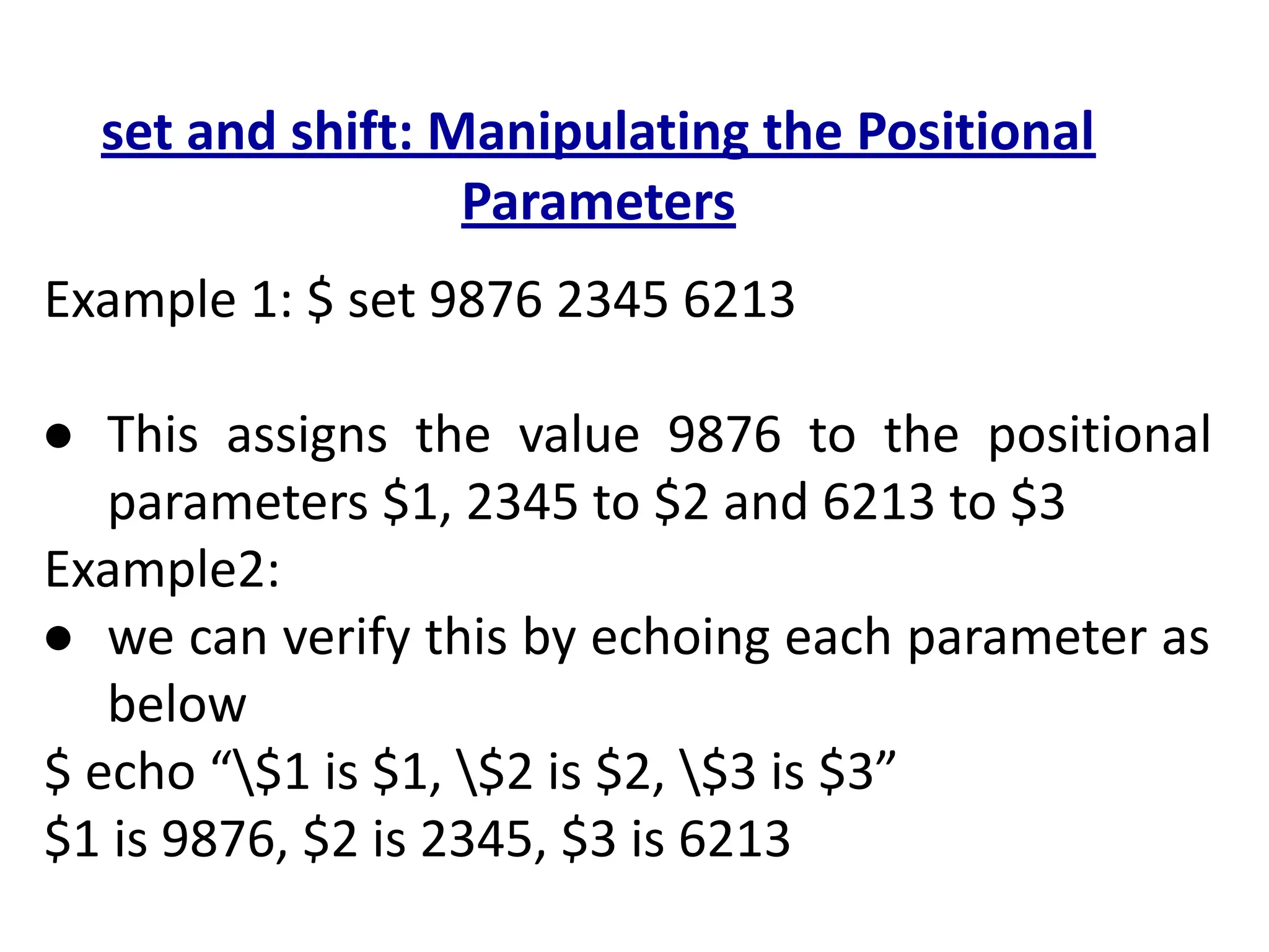 set and shift: Manipulating the Positional
Parameters
Example 1: $ set 9876 2345 6213
● This assigns the value 9876 to the positional
parameters $1, 2345 to $2 and 6213 to $3
Example2:
● we can verify this by echoing each parameter as
below
$ echo “$1 is $1, $2 is $2, $3 is $3”
$1 is 9876, $2 is 2345, $3 is 6213
 