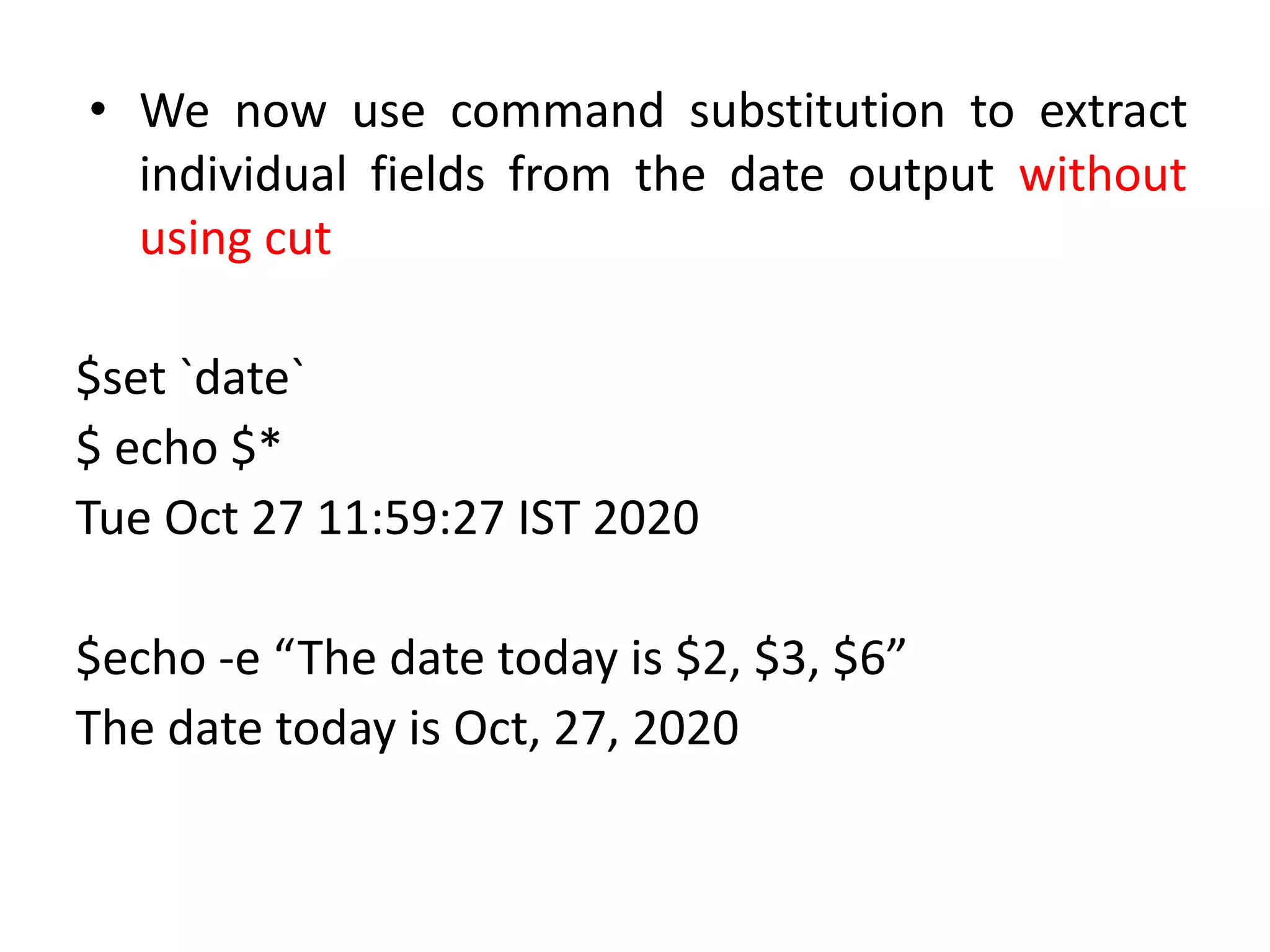 • We now use command substitution to extract
individual fields from the date output without
using cut
$set `date`
$ echo $*
Tue Oct 27 11:59:27 IST 2020
$echo -e “The date today is $2, $3, $6”
The date today is Oct, 27, 2020
 