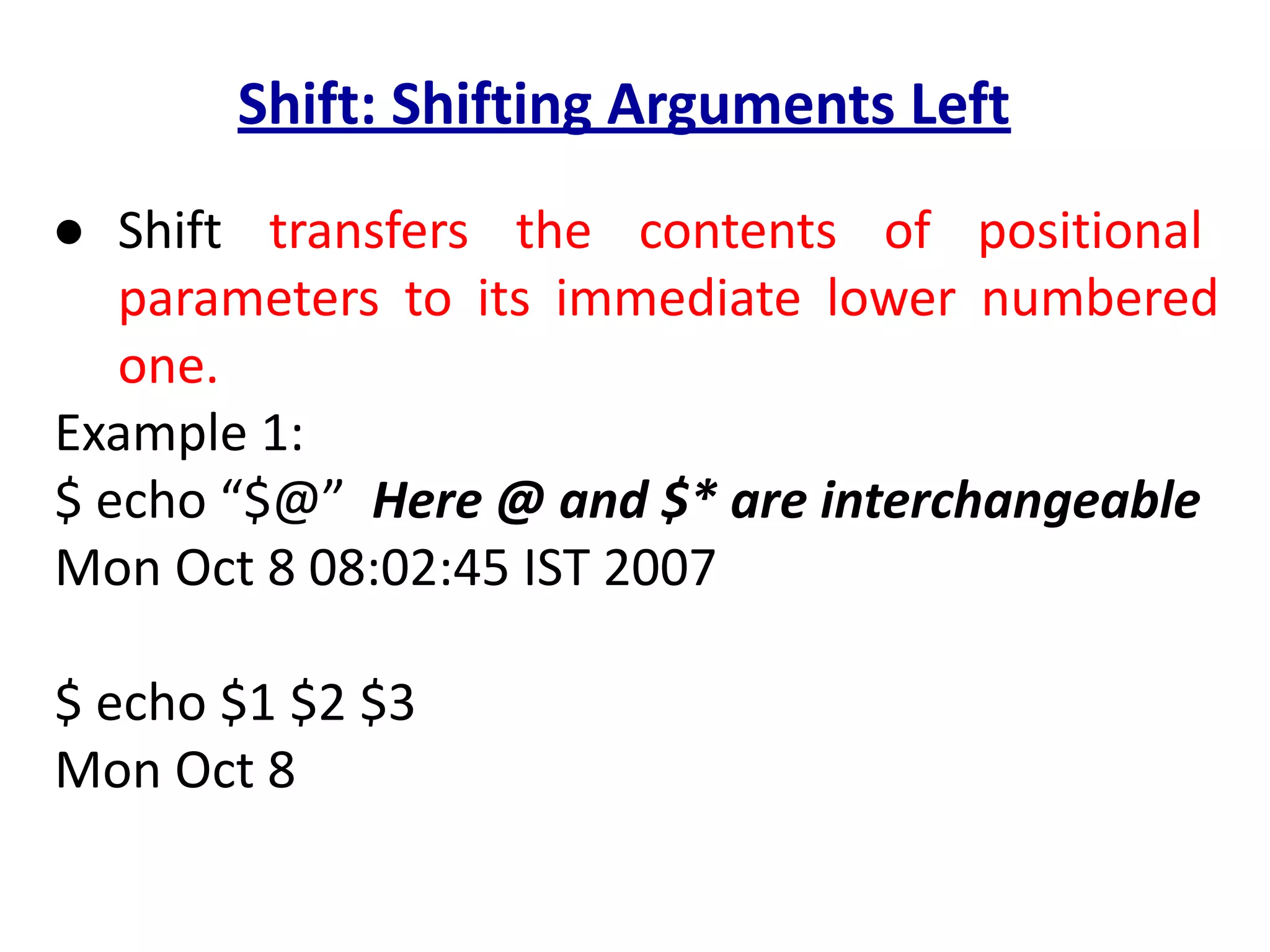 Shift: Shifting Arguments Left
● Shift transfers the contents of positional
parameters to its immediate lower numbered
one.
Example 1:
$ echo “$@” Here @ and $* are interchangeable
Mon Oct 8 08:02:45 IST 2007
$ echo $1 $2 $3
Mon Oct 8
 