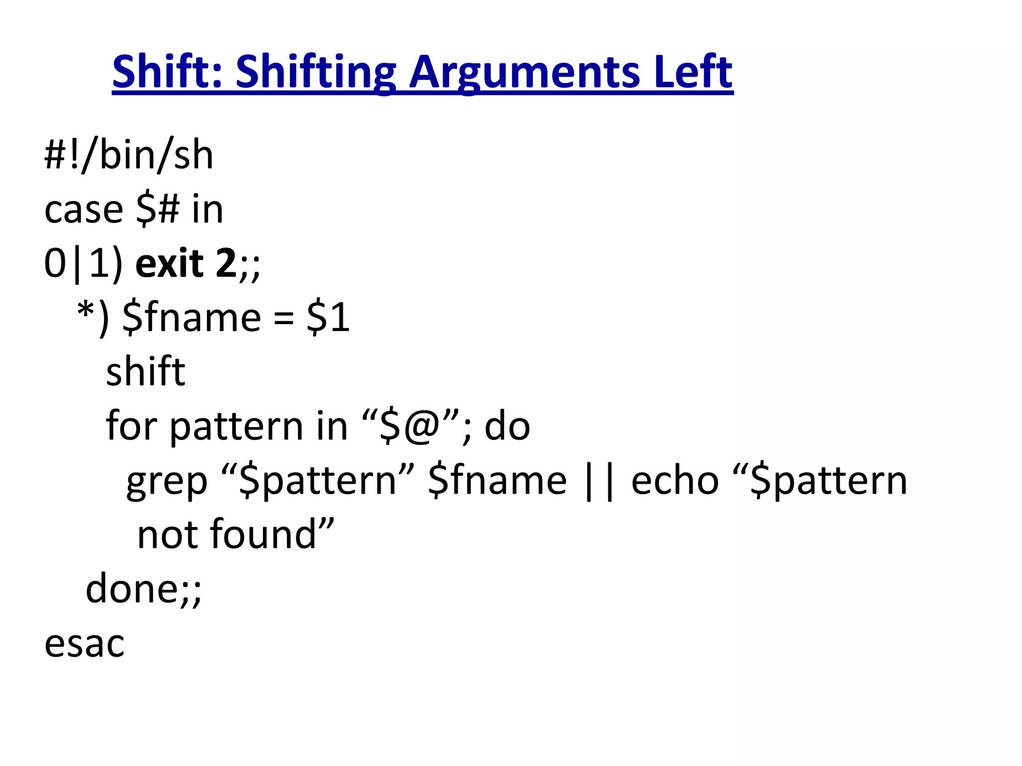 Shift: Shifting Arguments Left
#!/bin/sh
case $# in
0|1) exit 2;;
*) $fname = $1
shift
for pattern in “$@”; do
grep “$pattern” $fname || echo “$pattern
not found”
done;;
esac
 