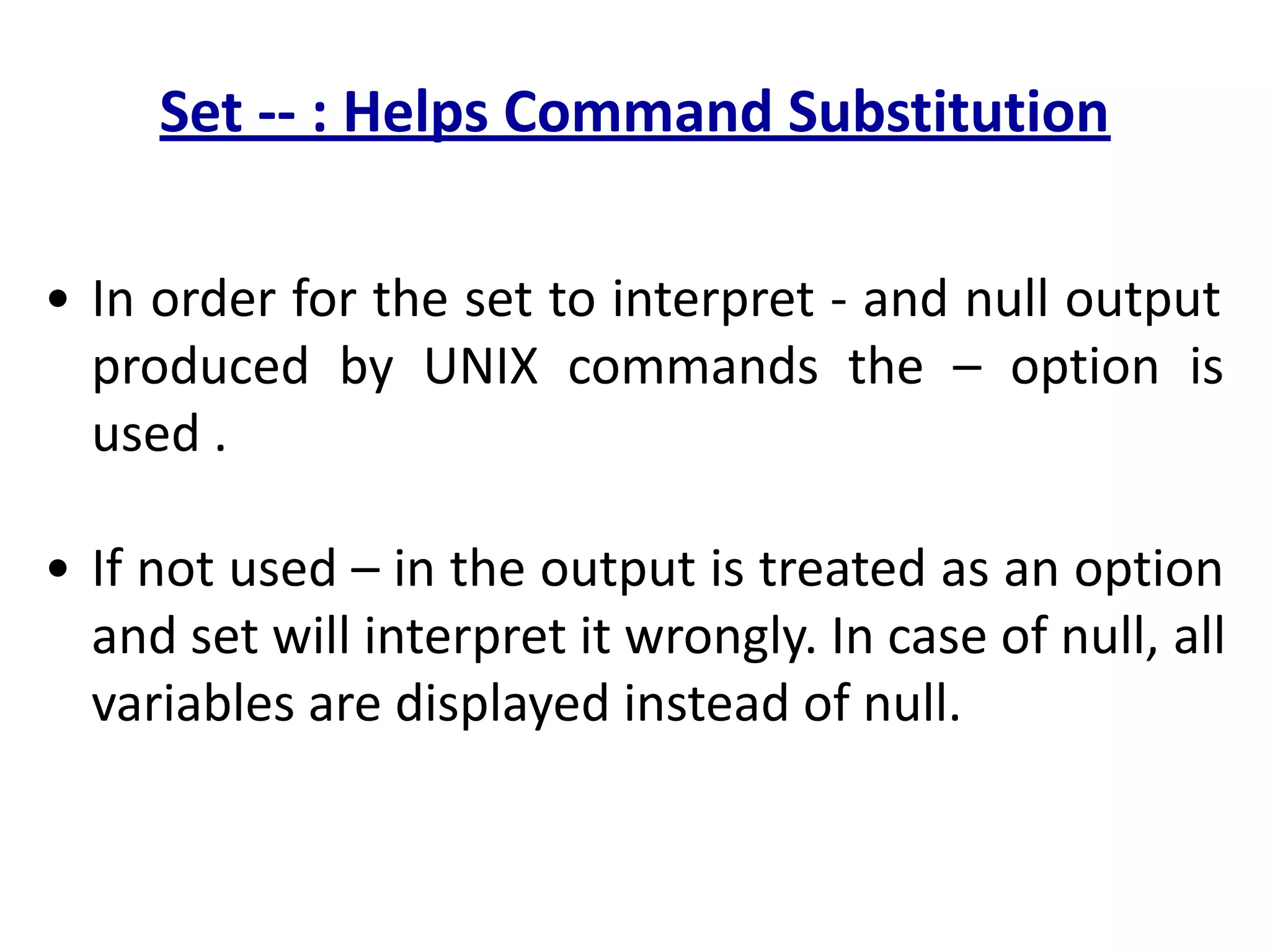 Set -- : Helps Command Substitution
• In order for the set to interpret - and null output
produced by UNIX commands the – option is
used .
• If not used – in the output is treated as an option
and set will interpret it wrongly. In case of null, all
variables are displayed instead of null.
 