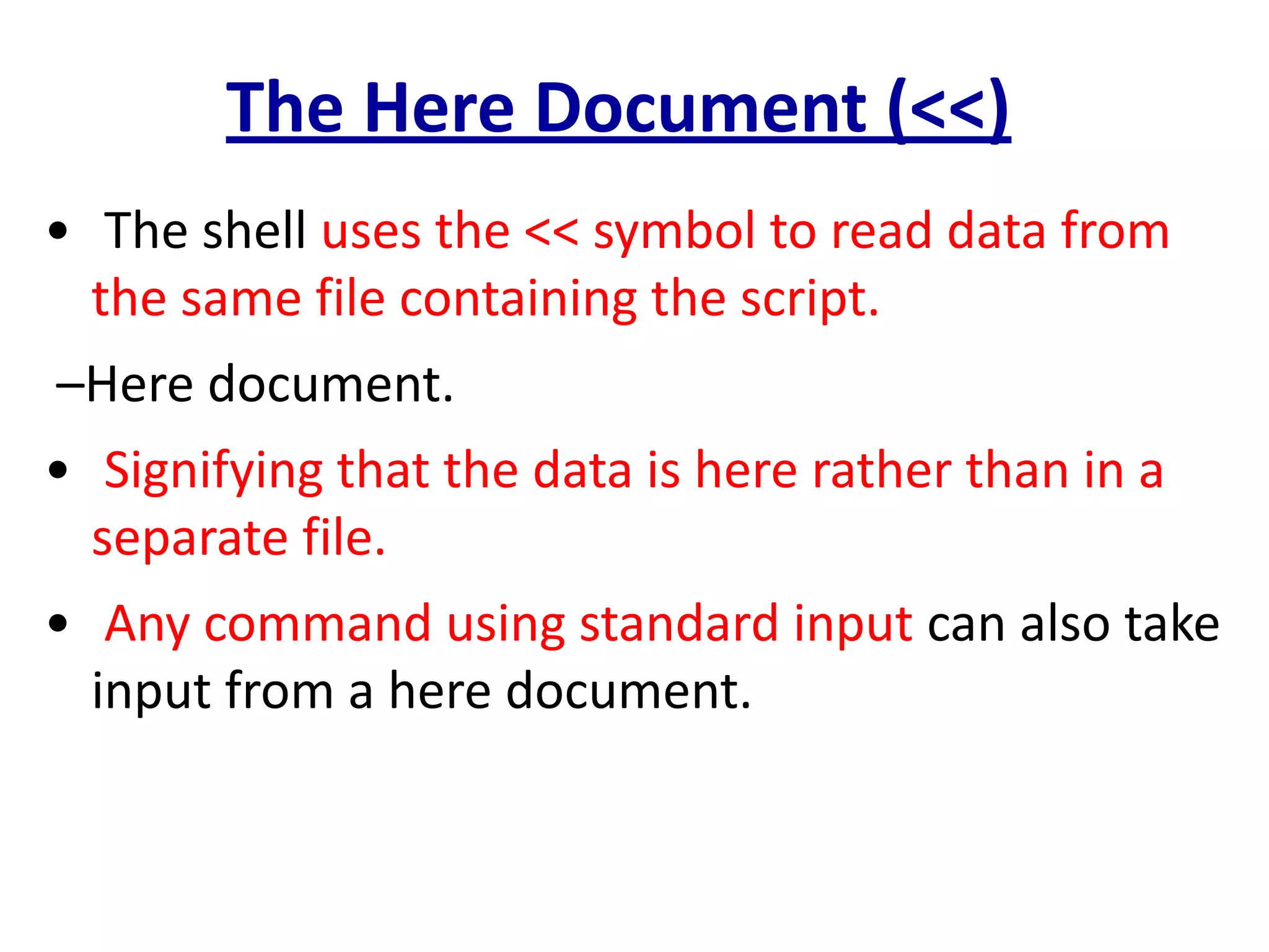 The Here Document (<<)
• The shell uses the << symbol to read data from
the same file containing the script.
–Here document.
• Signifying that the data is here rather than in a
separate file.
• Any command using standard input can also take
input from a here document.
 