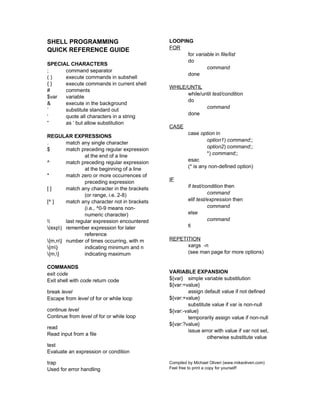 SHELL PROGRAMMING                             LOOPING
QUICK REFERENCE GUIDE                         FOR
                                                    for variable in file/list
                                                    do
SPECIAL CHARACTERS
                                                             command
;     command separator
                                                    done
()    execute commands in subshell
{}    execute commands in current shell
                                              WHILE/UNTIL
#     comments
                                                    while/until test/condition
$var  variable
                                                    do
&     execute in the background
                                                            command
`     substitute standard out
                                                    done
‘     quote all characters in a string
“     as ‘ but allow substitution
                                              CASE
                                                       case option in
REGULAR EXPRESSIONS
                                                                option1) command;;
.       match any single character
                                                                option2) command;;
$       match preceding regular expression
                 at the end of a line                           *) command;;
^       match preceding regular expression             esac
                 at the beginning of a line            (* is any non-defined option)
*       match zero or more occurrences of
                 preceding expression         IF
[]      match any character in the brackets            if test/condition then
                 (or range, i.e. 2-8)                            command
[^ ]    match any character not in brackets            elif test/expression then
                 (i.e., ^0-9 means non-                          command
                 numeric character)                    else
      last regular expression encountered                      command
(exp) remember expression for later                  fi
                 reference
{m,n} number of times occurring, with m     REPETITION
{m}            indicating minimum and n           xargs -n
{m,}           indicating maximum                 (see man page for more options)

COMMANDS
exit code                                     VARIABLE EXPANSION
Exit shell with code return code              ${var} simple variable substitution
                                              ${var:=value}
break level                                           assign default value if not defined
Escape from level of for or while loop        ${var:+value}
                                                      substitute value if var is non-null
continue level                                ${var:-value}
Continue from level of for or while loop              temporarily assign value if non-null
                                              ${var:?value}
read
                                                      issue error with value if var not set,
Read input from a file
                                                               otherwise substitute value
test
Evaluate an expression or condition

trap                                          Compiled by Michael Oliveri (www.mikeoliveri.com)
Used for error handling                       Feel free to print a copy for yourself!
 