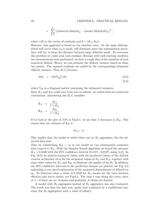 48 CHAPTER 6. PRACTICAL RESULTS
=
8∑
k=1
((observed diblock)k − (model diblock(θ))k)2
,
where r(θ) is the vector of residuals and θ = (KA, KB).
However, this approach is based on the absolute error. So the large diblocks,
which will occur when a0 is small, will dominate since the minimization proce-
dure will try to keep the distance between large diblocks small. To overcome
this problem we could scale each residual. Because with each starting condition
two measurements were performed, we have a rough idea of the variation of each
measured diblock. Hence, we can estimate the diblock variance based on these
two points. The squared residuals are scaled by the corresponding estimated
diblock variance. Thus (6.1) becomes
J(θ) = r(θ)′
Σ−1
db r(θ) (6.2)
(6.3)
where Σdb is a diagonal matrix containing the estimated variances.
Since KA and KB could vary from zero to inﬁnity, we scaled them for numerical
convenience, introducing the [0, 1] variables
˜KA =
KA
1 + KA
˜KB =
KB
1 + KB
.
If we look at the plot of J(θ) in Fig.6.1, we see that J decreases in ˜KB. This
means that our estimate of KB is
KB = ∞ .
This implies that the model in which there are no B4 aggregates, ﬁts the ob-
served data best.
Thus by substituting ˆKB = ∞ in our model we can subsequently minimize
with respect to KA. With the Simplex Search algorithm we found the estimate
ˆKA = 0.1649 with the 95% conﬁdence interval (0.1171 ; 0.2127) using (4.2). In
Fig. (6.2) we plotted measured values with the predicted values of the diblock
content as function of a0 for the estimated values of KA and KB, together with
some other values for KA and KB, to illustrate the quality of the ﬁt. In addition
the 95% conﬁdence intervals in the prediction domain are plotted, see Fig. 6.3
indicating a very good explanation of the measured dependencies of diblock on
a0. To illustrate what a value of 0.1649 for KA means for the ratio between
eﬀective and active chains, see Fig.6.1. The time t runs along the curve, since
at t = 0 there are no A-chains and gradually A chains are formed.
A model with B2 aggregates instead of B4 aggregates was also evaluated.
The result was that the data was, again, best explained by a equilibrium con-
stant (for B2 aggregates) with a value of inﬁnity.
 