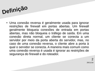 26/11/18
2
Definição
● Uma conexão reversa é geralmente usada para ignorar
restrições de firewall em portas abertas. Um firewall
geralmente bloqueia conexões de entrada em portas
abertas, mas não bloqueia o tráfego de saída. Em uma
conexão direta normal, um cliente se conecta a um
servidor por meio da porta aberta do servidor, mas, no
caso de uma conexão reversa, o cliente abre a porta à
qual o servidor se conecta. A maneira mais comum como
uma conexão reversa é usada é ignorar as restrições de
segurança do firewall e do roteador.
 