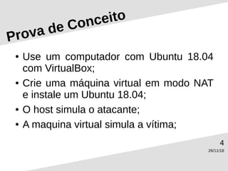 26/11/18
4
Prova de Conceito
● Use um computador com Ubuntu 18.04
com VirtualBox;
● Crie uma máquina virtual em modo NAT
e instale um Ubuntu 18.04;
● O host simula o atacante;
● A maquina virtual simula a vítima;
 