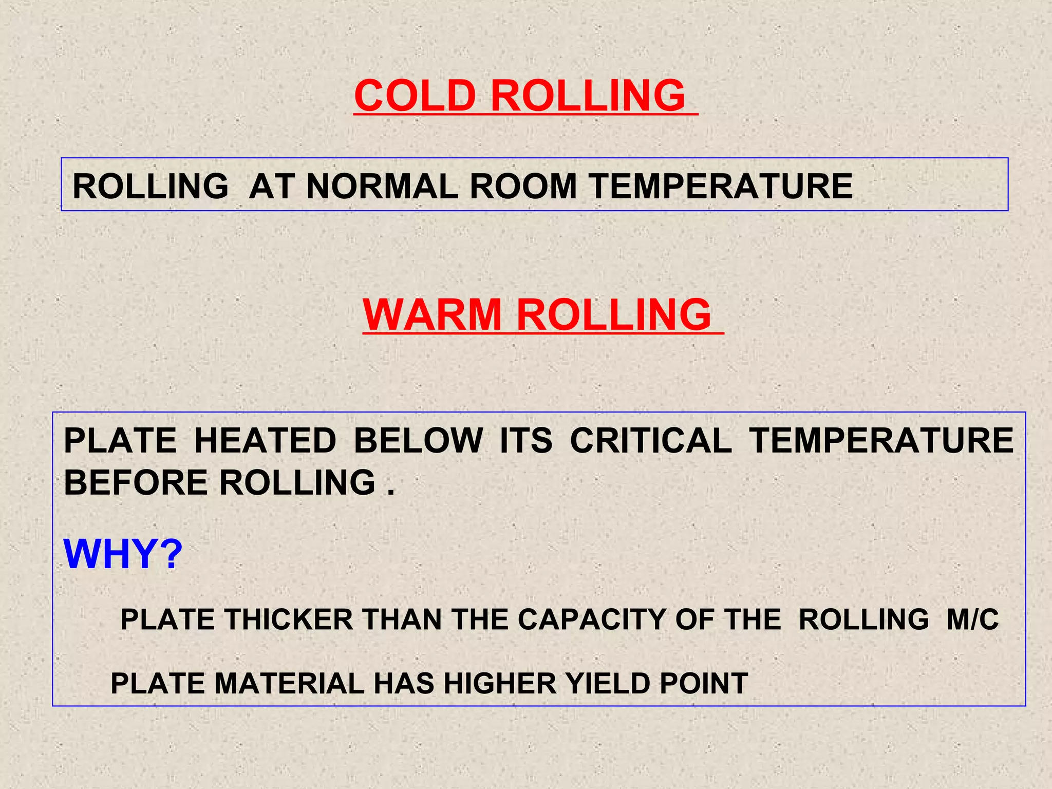 COLD ROLLING
ROLLING AT NORMAL ROOM TEMPERATURE

WARM ROLLING
PLATE HEATED BELOW ITS CRITICAL TEMPERATURE
BEFORE ROLLING .

WHY?
PLATE THICKER THAN THE CAPACITY OF THE ROLLING M/C
PLATE MATERIAL HAS HIGHER YIELD POINT

 