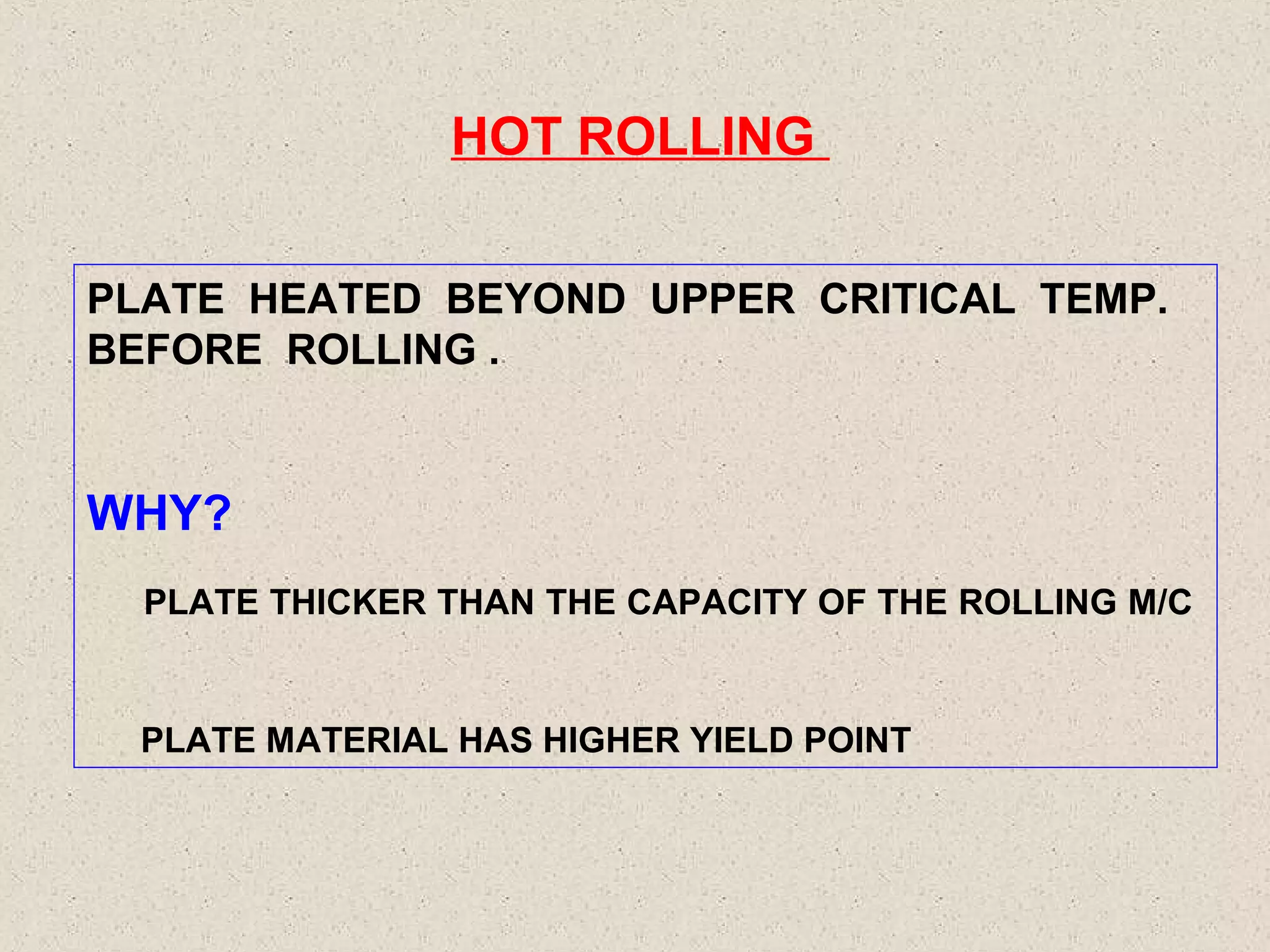 HOT ROLLING
PLATE HEATED BEYOND UPPER CRITICAL TEMP.
BEFORE ROLLING .

WHY?
PLATE THICKER THAN THE CAPACITY OF THE ROLLING M/C

PLATE MATERIAL HAS HIGHER YIELD POINT

 