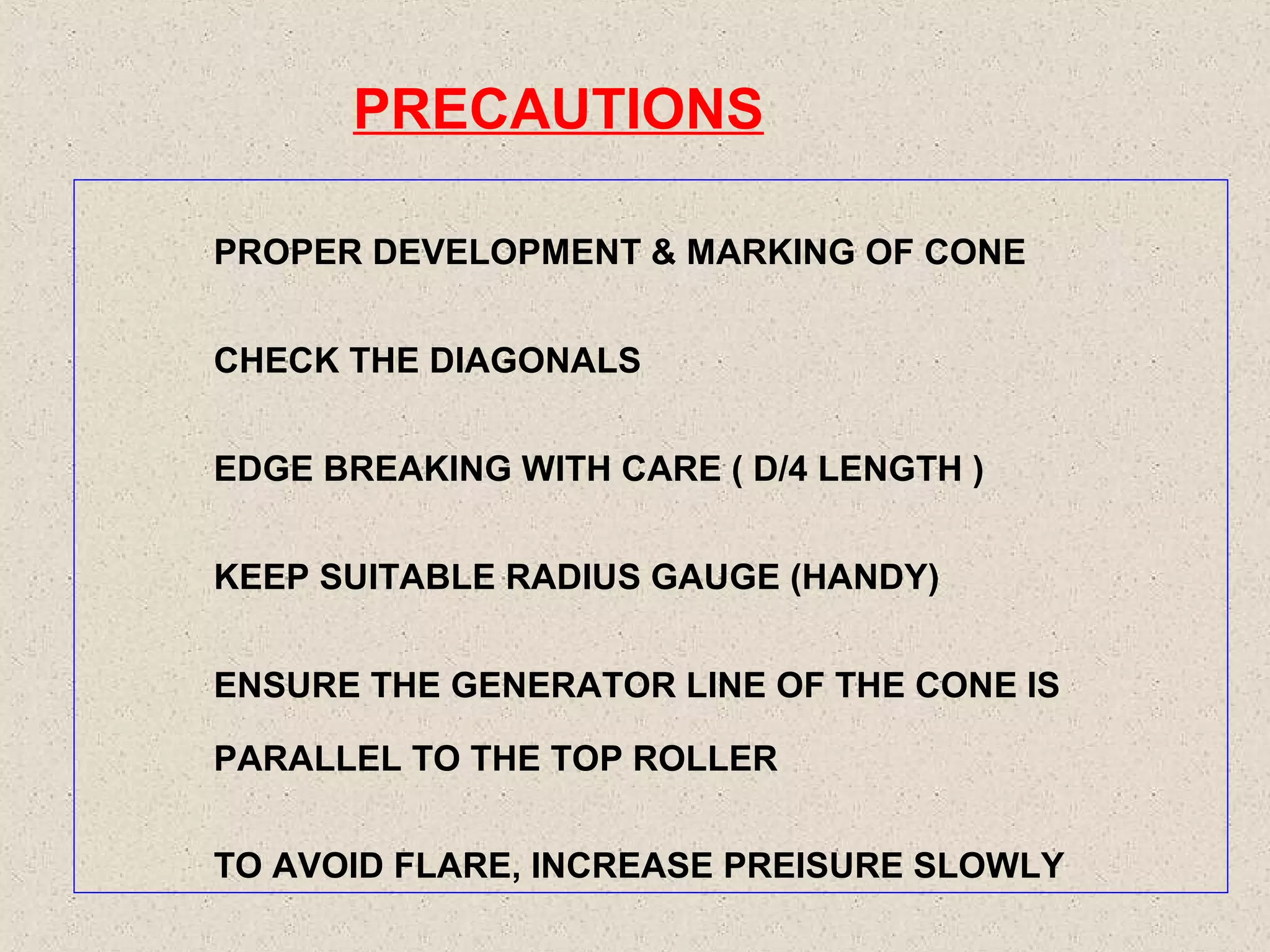 PRECAUTIONS
PROPER DEVELOPMENT & MARKING OF CONE
CHECK THE DIAGONALS
EDGE BREAKING WITH CARE ( D/4 LENGTH )
KEEP SUITABLE RADIUS GAUGE (HANDY)
ENSURE THE GENERATOR LINE OF THE CONE IS
PARALLEL TO THE TOP ROLLER
TO AVOID FLARE, INCREASE PREISURE SLOWLY

 