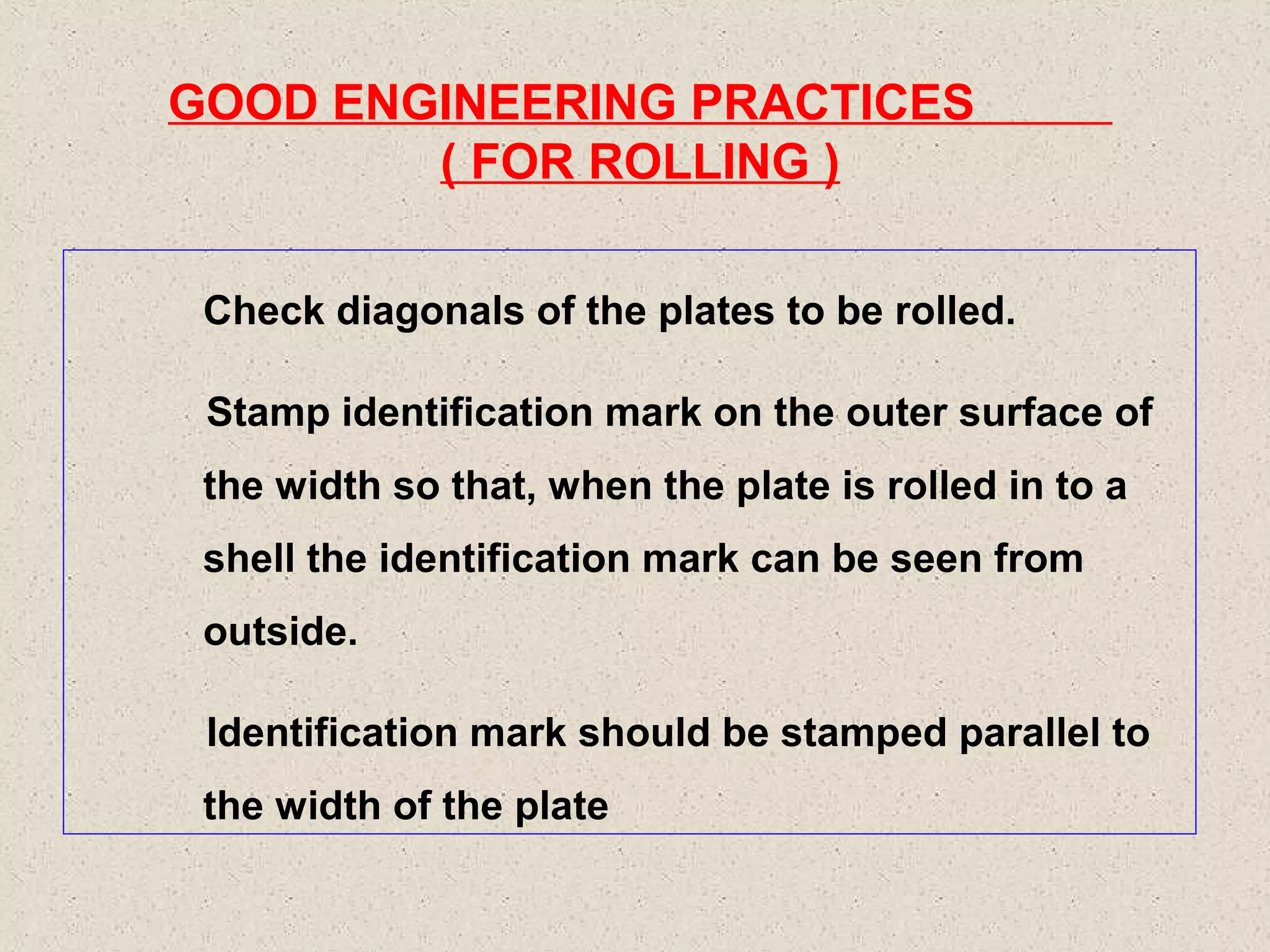GOOD ENGINEERING PRACTICES
( FOR ROLLING )
Check diagonals of the plates to be rolled.
Stamp identification mark on the outer surface of
the width so that, when the plate is rolled in to a
shell the identification mark can be seen from
outside.
Identification mark should be stamped parallel to
the width of the plate

 