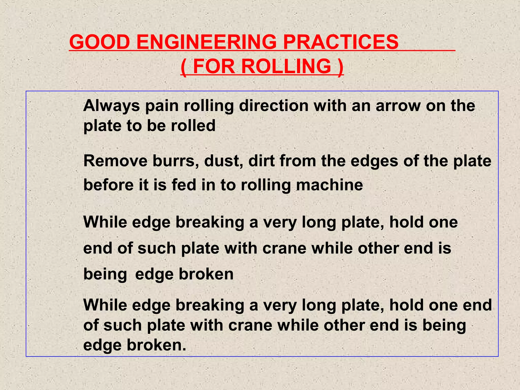 GOOD ENGINEERING PRACTICES
( FOR ROLLING )
Always pain rolling direction with an arrow on the
plate to be rolled
Remove burrs, dust, dirt from the edges of the plate
before it is fed in to rolling machine
While edge breaking a very long plate, hold one
end of such plate with crane while other end is
being edge broken
While edge breaking a very long plate, hold one end
of such plate with crane while other end is being
edge broken.

 