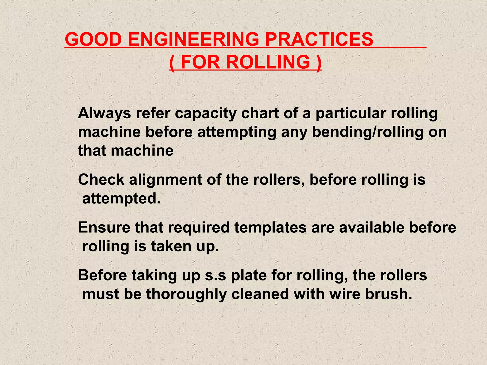 GOOD ENGINEERING PRACTICES
( FOR ROLLING )
Always refer capacity chart of a particular rolling
machine before attempting any bending/rolling on
that machine
Check alignment of the rollers, before rolling is
attempted.
Ensure that required templates are available before
rolling is taken up.
Before taking up s.s plate for rolling, the rollers
must be thoroughly cleaned with wire brush.

 