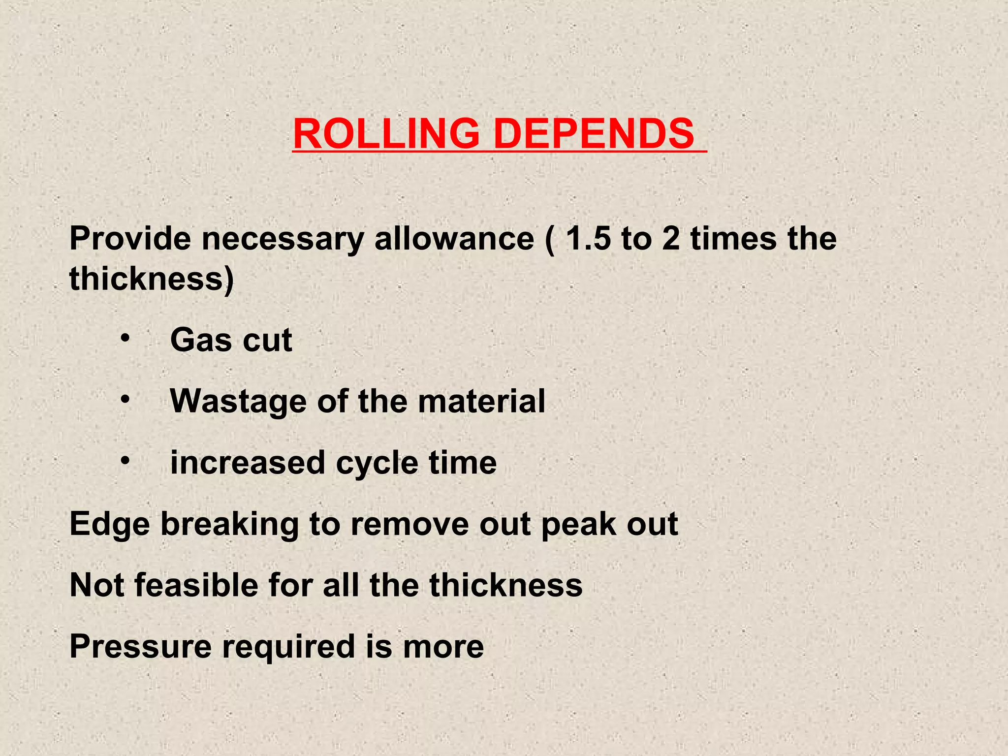 ROLLING DEPENDS
Provide necessary allowance ( 1.5 to 2 times the
thickness)
•

Gas cut

•

Wastage of the material

•

increased cycle time

Edge breaking to remove out peak out
Not feasible for all the thickness
Pressure required is more

 