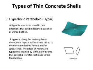 Types of Thin Concrete Shells
3. Hyperbolic Paraboloid (Hypar)
A Hypar is a surface curved in two
directions that can be designed as a shell
or warped lattice.
A hypar is triangular, rectangular or
rhomboidal in plan, with corners raised to
the elevation desired for use and/or
appearance. The edges of Hypars are
typically restrained by stiff hollow beams
that collect & transfer roof loads to the
foundations. Rhomboid
 
