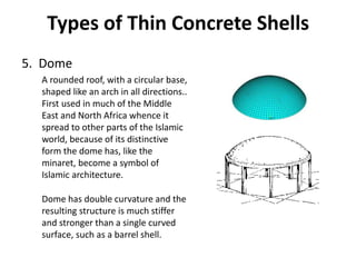 Types of Thin Concrete Shells
5. Dome
A rounded roof, with a circular base,
shaped like an arch in all directions..
First used in much of the Middle
East and North Africa whence it
spread to other parts of the Islamic
world, because of its distinctive
form the dome has, like the
minaret, become a symbol of
Islamic architecture.
Dome has double curvature and the
resulting structure is much stiffer
and stronger than a single curved
surface, such as a barrel shell.
 