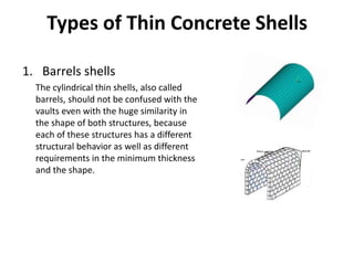 Types of Thin Concrete Shells
1. Barrels shells
The cylindrical thin shells, also called
barrels, should not be confused with the
vaults even with the huge similarity in
the shape of both structures, because
each of these structures has a different
structural behavior as well as different
requirements in the minimum thickness
and the shape.
 