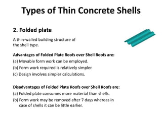Types of Thin Concrete Shells
Advantages of Folded Plate Roofs over Shell Roofs are:
(a) Movable form work can be employed.
(b) Form work required is relatively simpler.
(c) Design involves simpler calculations.
Disadvantages of Folded Plate Roofs over Shell Roofs are:
(a) Folded plate consumes more material than shells.
(b) Form work may be removed after 7 days whereas in
case of shells it can be little earlier.
2. Folded plate
A thin-walled building structure of
the shell type.
 